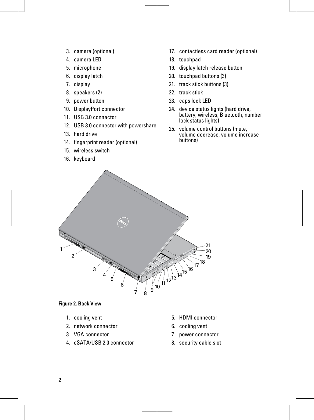 3. camera (optional)4. camera LED5. microphone6. display latch7. display8. speakers (2)9. power button10. DisplayPort connector11. USB 3.0 connector12. USB 3.0 connector with powershare13. hard drive14. fingerprint reader (optional)15. wireless switch16. keyboard17. contactless card reader (optional)18. touchpad19. display latch release button20. touchpad buttons (3)21. track stick buttons (3)22. track stick23. caps lock LED24. device status lights (hard drive, battery, wireless, Bluetooth, number lock status lights)25. volume control buttons (mute, volume decrease, volume increase buttons)Figure 2. Back View1. cooling vent2. network connector3. VGA connector4. eSATA/USB 2.0 connector5. HDMI connector6. cooling vent7. power connector8. security cable slot2