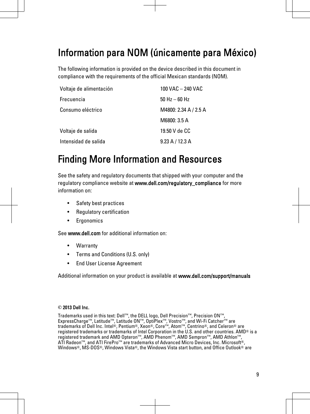 Information para NOM (únicamente para México)The following information is provided on the device described in this document in compliance with the requirements of the official Mexican standards (NOM).Voltaje de alimentación 100 VAC – 240 VACFrecuencia 50 Hz – 60 HzConsumo eléctrico  M4800: 2.34 A / 2.5 AM6800: 3.5 A Voltaje de salida  19.50 V de CCIntensidad de salida 9.23 A / 12.3 A Finding More Information and ResourcesSee the safety and regulatory documents that shipped with your computer and the regulatory compliance website at www.dell.com/regulatory_compliance for more information on:• Safety best practices• Regulatory certification• ErgonomicsSee www.dell.com for additional information on:• Warranty• Terms and Conditions (U.S. only)• End User License AgreementAdditional information on your product is available at www.dell.com/support/manuals © 2013 Dell Inc.Trademarks used in this text: Dell™, the DELL logo, Dell Precision™, Precision ON™,ExpressCharge™, Latitude™, Latitude ON™, OptiPlex™, Vostro™, and Wi-Fi Catcher™ are trademarks of Dell Inc. Intel®, Pentium®, Xeon®, Core™, Atom™, Centrino®, and Celeron® are registered trademarks or trademarks of Intel Corporation in the U.S. and other countries. AMD® is a registered trademark and AMD Opteron™, AMD Phenom™, AMD Sempron™, AMD Athlon™, ATI Radeon™, and ATI FirePro™ are trademarks of Advanced Micro Devices, Inc. Microsoft®, Windows®, MS-DOS®, Windows Vista®, the Windows Vista start button, and Office Outlook® are 9