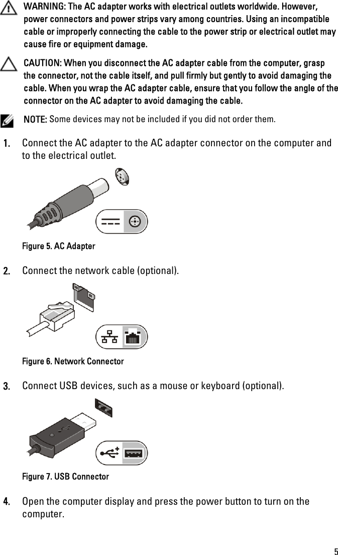 WARNING: The AC adapter works with electrical outlets worldwide. However,power connectors and power strips vary among countries. Using an incompatiblecable or improperly connecting the cable to the power strip or electrical outlet maycause fire or equipment damage.CAUTION: When you disconnect the AC adapter cable from the computer, graspthe connector, not the cable itself, and pull firmly but gently to avoid damaging thecable. When you wrap the AC adapter cable, ensure that you follow the angle of theconnector on the AC adapter to avoid damaging the cable.NOTE: Some devices may not be included if you did not order them.1. Connect the AC adapter to the AC adapter connector on the computer andto the electrical outlet.Figure 5. AC Adapter2. Connect the network cable (optional).Figure 6. Network Connector3. Connect USB devices, such as a mouse or keyboard (optional).Figure 7. USB Connector4. Open the computer display and press the power button to turn on thecomputer.5