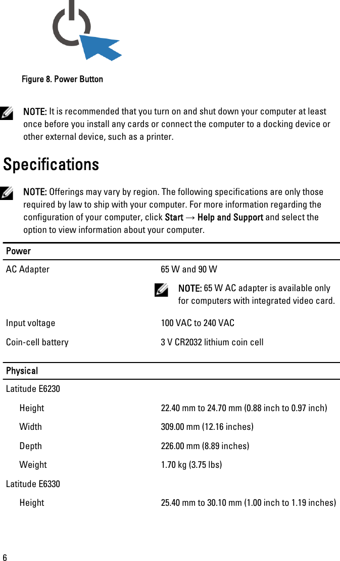 Figure 8. Power ButtonNOTE: It is recommended that you turn on and shut down your computer at leastonce before you install any cards or connect the computer to a docking device orother external device, such as a printer.SpecificationsNOTE: Offerings may vary by region. The following specifications are only thoserequired by law to ship with your computer. For more information regarding theconfiguration of your computer, click Start → Help and Support and select theoption to view information about your computer.PowerAC Adapter 65 W and 90 WNOTE: 65 W AC adapter is available onlyfor computers with integrated video card.Input voltage 100 VAC to 240 VACCoin-cell battery 3 V CR2032 lithium coin cellPhysicalLatitude E6230Height 22.40 mm to 24.70 mm (0.88 inch to 0.97 inch)Width 309.00 mm (12.16 inches)Depth 226.00 mm (8.89 inches)Weight 1.70 kg (3.75 lbs)Latitude E6330Height 25.40 mm to 30.10 mm (1.00 inch to 1.19 inches)6