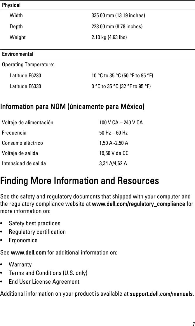 PhysicalWidth 335.00 mm (13.19 inches)Depth 223.00 mm (8.78 inches)Weight 2.10 kg (4.63 lbs)EnvironmentalOperating Temperature:Latitude E6230 10 °C to 35 °C (50 °F to 95 °F)Latitude E6330 0 °C to 35 °C (32 °F to 95 °F)Information para NOM (únicamente para México)Voltaje de alimentación 100 V CA – 240 V CAFrecuencia 50 Hz – 60 HzConsumo eléctrico 1,50 A~2,50 AVoltaje de salida 19,50 V de CCIntensidad de salida 3,34 A/4,62 AFinding More Information and ResourcesSee the safety and regulatory documents that shipped with your computer andthe regulatory compliance website at www.dell.com/regulatory_compliance formore information on:• Safety best practices• Regulatory certification• ErgonomicsSee www.dell.com for additional information on:• Warranty• Terms and Conditions (U.S. only)• End User License AgreementAdditional information on your product is available at support.dell.com/manuals.7