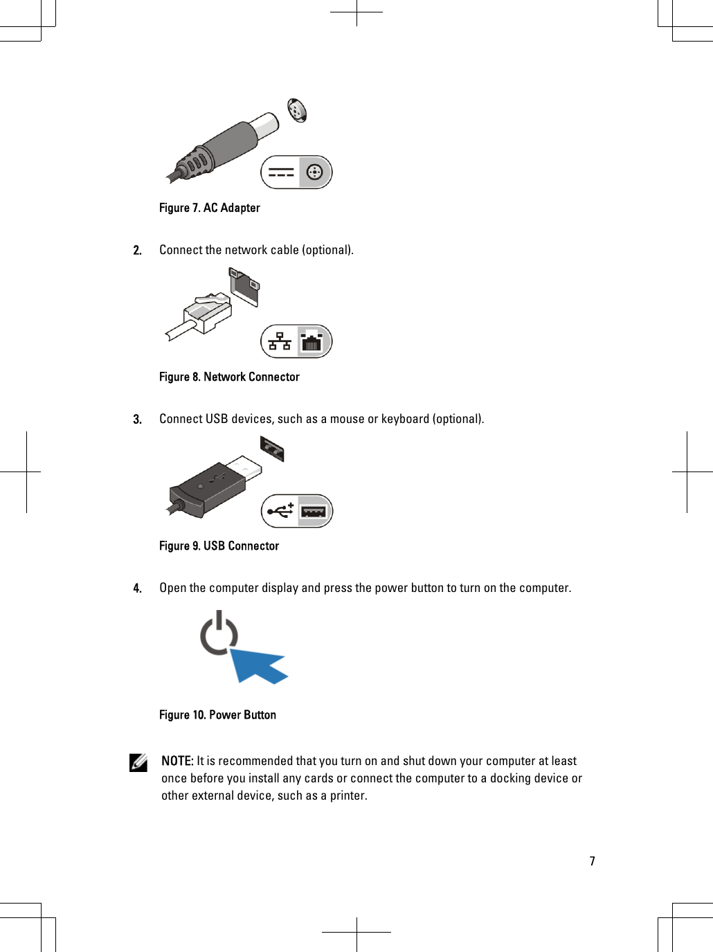 Figure 7. AC Adapter2. Connect the network cable (optional).Figure 8. Network Connector3. Connect USB devices, such as a mouse or keyboard (optional).Figure 9. USB Connector4. Open the computer display and press the power button to turn on the computer.Figure 10. Power ButtonNOTE: It is recommended that you turn on and shut down your computer at least once before you install any cards or connect the computer to a docking device or other external device, such as a printer.7