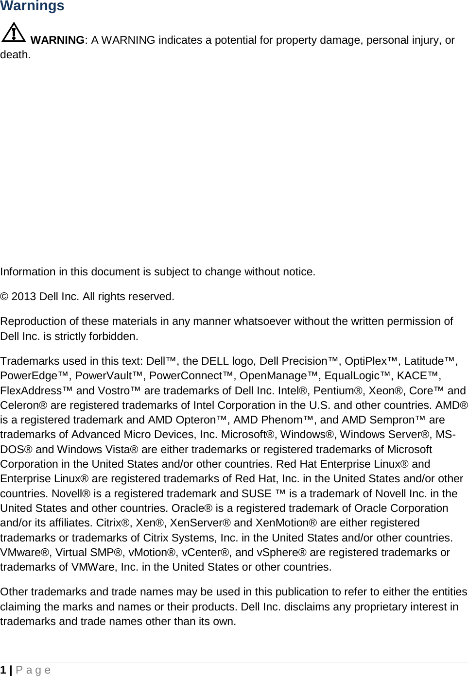 1 | Page  Warnings  WARNING: A WARNING indicates a potential for property damage, personal injury, or death. Information in this document is subject to change without notice. © 2013 Dell Inc. All rights reserved. Reproduction of these materials in any manner whatsoever without the written permission of Dell Inc. is strictly forbidden.  Trademarks used in this text: Dell™, the DELL logo, Dell Precision™, OptiPlex™, Latitude™, PowerEdge™, PowerVault™, PowerConnect™, OpenManage™, EqualLogic™, KACE™, FlexAddress™ and Vostro™ are trademarks of Dell Inc. Intel®, Pentium®, Xeon®, Core™ and Celeron® are registered trademarks of Intel Corporation in the U.S. and other countries. AMD® is a registered trademark and AMD Opteron™, AMD Phenom™, and AMD Sempron™ are trademarks of Advanced Micro Devices, Inc. Microsoft®, Windows®, Windows Server®, MS-DOS® and Windows Vista® are either trademarks or registered trademarks of Microsoft Corporation in the United States and/or other countries. Red Hat Enterprise Linux® and Enterprise Linux® are registered trademarks of Red Hat, Inc. in the United States and/or other countries. Novell® is a registered trademark and SUSE ™ is a trademark of Novell Inc. in the United States and other countries. Oracle® is a registered trademark of Oracle Corporation and/or its affiliates. Citrix®, Xen®, XenServer® and XenMotion® are either registered trademarks or trademarks of Citrix Systems, Inc. in the United States and/or other countries. VMware®, Virtual SMP®, vMotion®, vCenter®, and vSphere® are registered trademarks or trademarks of VMWare, Inc. in the United States or other countries. Other trademarks and trade names may be used in this publication to refer to either the entities claiming the marks and names or their products. Dell Inc. disclaims any proprietary interest in trademarks and trade names other than its own.    