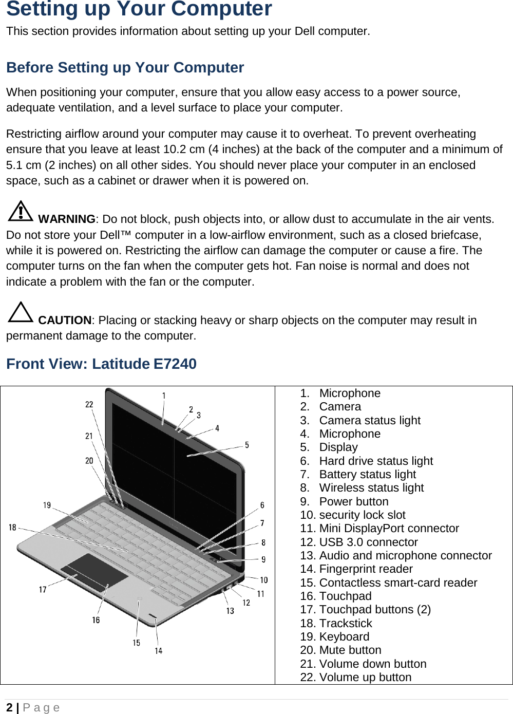 2 | Page  Setting up Your Computer This section provides information about setting up your Dell computer. Before Setting up Your Computer When positioning your computer, ensure that you allow easy access to a power source, adequate ventilation, and a level surface to place your computer. Restricting airflow around your computer may cause it to overheat. To prevent overheating ensure that you leave at least 10.2 cm (4 inches) at the back of the computer and a minimum of 5.1 cm (2 inches) on all other sides. You should never place your computer in an enclosed space, such as a cabinet or drawer when it is powered on.  WARNING: Do not block, push objects into, or allow dust to accumulate in the air vents. Do not store your Dell™ computer in a low-airflow environment, such as a closed briefcase, while it is powered on. Restricting the airflow can damage the computer or cause a fire. The computer turns on the fan when the computer gets hot. Fan noise is normal and does not indicate a problem with the fan or the computer.  CAUTION: Placing or stacking heavy or sharp objects on the computer may result in permanent damage to the computer. Front View: Latitude E7240  1. Microphone 2. Camera 3. Camera status light 4. Microphone 5. Display 6. Hard drive status light 7. Battery status light 8. Wireless status light 9. Power button 10. security lock slot 11. Mini DisplayPort connector 12. USB 3.0 connector 13. Audio and microphone connector 14. Fingerprint reader 15. Contactless smart-card reader 16. Touchpad 17. Touchpad buttons (2) 18. Trackstick 19. Keyboard 20. Mute button 21. Volume down button 22. Volume up button 