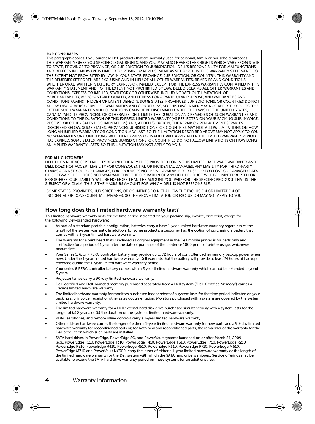 4| Warranty InformationFOR ALL CUSTOMERSDELL DOES NOT ACCEPT LIABILITY BEYOND THE REMEDIES PROVIDED FOR IN THIS LIMITED HARDWARE WARRANTY AND DELL DOES NOT ACCEPT LIABILITY FOR CONSEQUENTIAL OR INCIDENTAL DAMAGES, ANY LIABILITY FOR THIRD-PARTY CLAIMS AGAINST YOU FOR DAMAGES, FOR PRODUCTS NOT BEING AVAILABLE FOR USE, OR FOR LOST OR DAMAGED DATA OR SOFTWARE. DELL DOES NOT WARRANT THAT THE OPERATION OF ANY DELL PRODUCT WILL BE UNINTERRUPTED OR ERROR-FREE. OUR LIABILITY WILL BE NO MORE THAN THE AMOUNT YOU PAID FOR THE SPECIFIC PRODUCT THAT IS THE SUBJECT OF A CLAIM. THIS IS THE MAXIMUM AMOUNT FOR WHICH DELL IS NOT RESPONSIBLE.How long does this limited hardware warranty last?This limited hardware warranty lasts for the time period indicated on your packing slip, invoice, or receipt, except for the following Dell-branded hardware:•As part of a standard portable configuration, batteries carry a base 1-year limited hardware warranty regardless of the length of the system warranty. In addition, for some products, a customer has the option of purchasing a battery that comes with a 3-year limited hardware warranty. •The warranty for a print head that is included as original equipment in the Dell mobile printer is for parts only and is effective for a period of 1 year after the date of purchase of the printer or 1000 prints of printer usage, whichever occurs first.•Your Series 5, 6, or 7 PERC controller battery may provide up to 72 hours of controller cache memory backup power when new. Under the 1-year limited hardware warranty, Dell warrants that the battery will provide at least 24 hours of backup coverage during the 1-year limited hardware warranty period.•Your series 8 PERC controller battery comes with a 3 year limited hardware warranty which cannot be extended beyond 3years.•Projector lamps carry a 90-day limited hardware warranty. •Dell-certified and Dell-branded memory purchased separately from a Dell system (&quot;Dell-Certified Memory&quot;) carries a lifetime limited hardware warranty. •The limited hardware warranty for monitors purchased independent of a system lasts for the time period indicated on your packing slip, invoice, receipt or other sales documentation. Monitors purchased with a system are covered by the system limited hardware warranty.•The limited hardware warranty for a Dell external hard disk drive purchased simultaneously with a system lasts for the longer of (a) 2 years; or (b) the duration of the system&apos;s limited hardware warranty.•PDAs, earphones, and remote inline controls carry a 1-year limited hardware warranty.•Other add-on hardware carries the longer of either a 1-year limited hardware warranty for new parts and a 90-day limited hardware warranty for reconditioned parts or, for both new and reconditioned parts, the remainder of the warranty for the Dell product on which such parts are installed.•SATA hard drives in PowerEdge, PowerEdge SC, and PowerVault systems launched on or after March 24, 2009 (e.g., PowerEdge T110, PowerEdge T310, PowerEdge T410, PowerEdge T610, PowerEdge T710, PowerEdge R210, PowerEdge R310, PowerEdge R410, PowerEdge R510, PowerEdge R610, PowerEdge R710, PowerEdge M610, PowerEdge M710 and PowerVault NX300) carry the lesser of either a 1-year limited hardware warranty or the length of the limited hardware warranty for the Dell system with which the SATA hard drive is shipped. Service offerings may be available to extend the SATA hard drive warranty period on these systems for an additional fee.FOR CONSUMERSThis paragraph applies if you purchase Dell products that are normally used for personal, family or household purposes. THIS WARRANTY GIVES YOU SPECIFIC LEGAL RIGHTS, AND YOU MAY ALSO HAVE OTHER RIGHTS WHICH VARY FROM STATE TO STATE, PROVINCE TO PROVINCE, OR JURISDICTION TO JURISDICTION. DELL&apos;S RESPONSIBILITY FOR MALFUNCTIONS AND DEFECTS IN HARDWARE IS LIMITED TO REPAIR OR REPLACEMENT AS SET FORTH IN THIS WARRANTY STATEMENT. TO THE EXTENT NOT PROHIBITED BY LAW IN YOUR STATE, PROVINCE, JURISDICTION, OR COUNTRY, THIS WARRANTY AND THE REMEDIES SET FORTH ARE EXCLUSIVE AND IN LIEU OF ALL OTHER WARRANTIES, REMEDIES AND CONDITIONS, WHETHER ORAL, WRITTEN, STATUTORY, EXPRESS OR IMPLIED. EXCEPT FOR THE EXPRESS WARRANTIES CONTAINED IN THIS WARRANTY STATEMENT AND TO THE EXTENT NOT PROHIBITED BY LAW, DELL DISCLAIMS ALL OTHER WARRANTIES AND CONDITIONS, EXPRESS OR IMPLIED, STATUTORY OR OTHERWISE, INCLUDING WITHOUT LIMITATION, OF MERCHANTABILITY, MERCHANTABLE QUALITY, AND FITNESS FOR A PARTICULAR PURPOSE, AND WARRANTIES AND CONDITIONS AGAINST HIDDEN OR LATENT DEFECTS. SOME STATES, PROVINCES, JURISDICTIONS, OR COUNTRIES DO NOT ALLOW DISCLAIMERS OF IMPLIED WARRANTIES AND CONDITIONS, SO THIS DISCLAIMER MAY NOT APPLY TO YOU. TO THE EXTENT SUCH WARRANTIES AND CONDITIONS CANNOT BE DISCLAIMED UNDER THE LAWS OF THE UNITED STATES, CANADA (AND ITS PROVINCES), OR OTHERWISE, DELL LIMITS THE DURATION AND REMEDIES OF SUCH WARRANTIES AND CONDITIONS TO THE DURATION OF THIS EXPRESS LIMITED WARRANTY (AS REFLECTED ON YOUR PACKING SLIP, INVOICE, RECEIPT, OR OTHER SALES DOCUMENTATION) AND, AT DELL&apos;S OPTION, THE REPAIR OR REPLACEMENT SERVICES DESCRIBED BELOW, SOME STATES, PROVINCES, JURISDICTIONS, OR COUNTRIES MAY NOT ALLOW LIMITATIONS ON HOW LONG AN IMPLIED WARRANTY OR CONDITION MAY LAST, SO THE LIMITATION DESCRIBED ABOVE MAY NOT APPLY TO YOU. NO WARRANTIES OR CONDITIONS, WHETHER EXPRESS OR IMPLIED, WILL APPLY AFTER THE LIMITED WARRANTY PERIOD HAS EXPIRED. SOME STATES, PROVINCES, JURISDICTIONS, OR COUNTRIES DO NOT ALLOW LIMITATIONS ON HOW LONG AN IMPLIED WARRANTY LASTS, SO THIS LIMITATION MAY NOT APPLY TO YOU.SOME STATES, PROVINCES, JURISDICTIONS, OR COUNTRIES DO NOT ALLOW THE EXCLUSION OR LIMITATION OF INCIDENTAL OR CONSEQUENTIAL DAMAGES, SO THE ABOVE LIMITATION OR EXCLUSION MAY NOT APPLY TO YOU.NDH7Mebk1.book  Page 4  Tuesday, September 18, 2012  10:10 PM