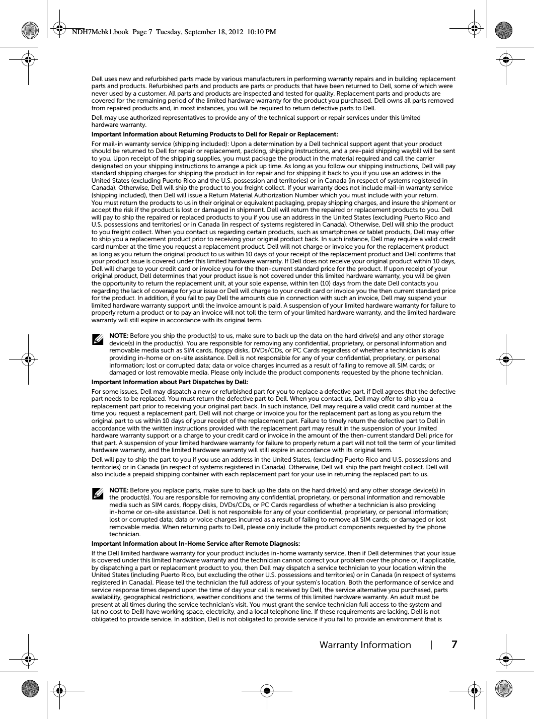 Warranty Information | 7Dell uses new and refurbished parts made by various manufacturers in performing warranty repairs and in building replacement parts and products. Refurbished parts and products are parts or products that have been returned to Dell, some of which were never used by a customer. All parts and products are inspected and tested for quality. Replacement parts and products are covered for the remaining period of the limited hardware warranty for the product you purchased. Dell owns all parts removed from repaired products and, in most instances, you will be required to return defective parts to Dell.Dell may use authorized representatives to provide any of the technical support or repair services under this limited hardware warranty.Important Information about Returning Products to Dell for Repair or Replacement:For mail-in warranty service (shipping included): Upon a determination by a Dell technical support agent that your product should be returned to Dell for repair or replacement, packing, shipping instructions, and a pre-paid shipping waybill will be sent to you. Upon receipt of the shipping supplies, you must package the product in the material required and call the carrier designated on your shipping instructions to arrange a pick up time. As long as you follow our shipping instructions, Dell will pay standard shipping charges for shipping the product in for repair and for shipping it back to you if you use an address in the United States (excluding Puerto Rico and the U.S. possession and territories) or in Canada (in respect of systems registered in Canada). Otherwise, Dell will ship the product to you freight collect. If your warranty does not include mail-in warranty service (shipping included), then Dell will issue a Return Material Authorization Number which you must include with your return. You must return the products to us in their original or equivalent packaging, prepay shipping charges, and insure the shipment or accept the risk if the product is lost or damaged in shipment. Dell will return the repaired or replacement products to you. Dell will pay to ship the repaired or replaced products to you if you use an address in the United States (excluding Puerto Rico and U.S. possessions and territories) or in Canada (in respect of systems registered in Canada). Otherwise, Dell will ship the product to you freight collect. When you contact us regarding certain products, such as smartphones or tablet products, Dell may offer to ship you a replacement product prior to receiving your original product back. In such instance, Dell may require a valid credit card number at the time you request a replacement product. Dell will not charge or invoice you for the replacement product as long as you return the original product to us within 10 days of your receipt of the replacement product and Dell confirms that your product issue is covered under this limited hardware warranty. If Dell does not receive your original product within 10 days, Dell will charge to your credit card or invoice you for the then-current standard price for the product. If upon receipt of your original product, Dell determines that your product issue is not covered under this limited hardware warranty, you will be given the opportunity to return the replacement unit, at your sole expense, within ten (10) days from the date Dell contacts you regarding the lack of coverage for your issue or Dell will charge to your credit card or invoice you the then current standard price for the product. In addition, if you fail to pay Dell the amounts due in connection with such an invoice, Dell may suspend your limited hardware warranty support until the invoice amount is paid. A suspension of your limited hardware warranty for failure to properly return a product or to pay an invoice will not toll the term of your limited hardware warranty, and the limited hardware warranty will still expire in accordance with its original term. NOTE: Before you ship the product(s) to us, make sure to back up the data on the hard drive(s) and any other storage device(s) in the product(s). You are responsible for removing any confidential, proprietary, or personal information and removable media such as SIM cards, floppy disks, DVDs/CDs, or PC Cards regardless of whether a technician is also providing in-home or on-site assistance. Dell is not responsible for any of your confidential, proprietary, or personal information; lost or corrupted data; data or voice charges incurred as a result of failing to remove all SIM cards; or damaged or lost removable media. Please only include the product components requested by the phone technician.Important Information about Part Dispatches by Dell:For some issues, Dell may dispatch a new or refurbished part for you to replace a defective part, if Dell agrees that the defective part needs to be replaced. You must return the defective part to Dell. When you contact us, Dell may offer to ship you a replacement part prior to receiving your original part back. In such instance, Dell may require a valid credit card number at the time you request a replacement part. Dell will not charge or invoice you for the replacement part as long as you return the original part to us within 10 days of your receipt of the replacement part. Failure to timely return the defective part to Dell in accordance with the written instructions provided with the replacement part may result in the suspension of your limited hardware warranty support or a charge to your credit card or invoice in the amount of the then-current standard Dell price for that part. A suspension of your limited hardware warranty for failure to properly return a part will not toll the term of your limited hardware warranty, and the limited hardware warranty will still expire in accordance with its original term.Dell will pay to ship the part to you if you use an address in the United States, (excluding Puerto Rico and U.S. possessions and territories) or in Canada (in respect of systems registered in Canada). Otherwise, Dell will ship the part freight collect. Dell will also include a prepaid shipping container with each replacement part for your use in returning the replaced part to us. NOTE: Before you replace parts, make sure to back up the data on the hard drive(s) and any other storage device(s) in the product(s). You are responsible for removing any confidential, proprietary, or personal information and removable media such as SIM cards, floppy disks, DVDs/CDs, or PC Cards regardless of whether a technician is also providing in-home or on-site assistance. Dell is not responsible for any of your confidential, proprietary, or personal information; lost or corrupted data; data or voice charges incurred as a result of failing to remove all SIM cards; or damaged or lost removable media. When returning parts to Dell, please only include the product components requested by the phone technician.Important Information about In-Home Service after Remote Diagnosis:If the Dell limited hardware warranty for your product includes in-home warranty service, then if Dell determines that your issue is covered under this limited hardware warranty and the technician cannot correct your problem over the phone or, if applicable, by dispatching a part or replacement product to you, then Dell may dispatch a service technician to your location within the United States (including Puerto Rico, but excluding the other U.S. possessions and territories) or in Canada (in respect of systems registered in Canada). Please tell the technician the full address of your system&apos;s location. Both the performance of service and service response times depend upon the time of day your call is received by Dell, the service alternative you purchased, parts availability, geographical restrictions, weather conditions and the terms of this limited hardware warranty. An adult must be present at all times during the service technician&apos;s visit. You must grant the service technician full access to the system and (at no cost to Dell) have working space, electricity, and a local telephone line. If these requirements are lacking, Dell is not obligated to provide service. In addition, Dell is not obligated to provide service if you fail to provide an environment that is NDH7Mebk1.book  Page 7  Tuesday, September 18, 2012  10:10 PM