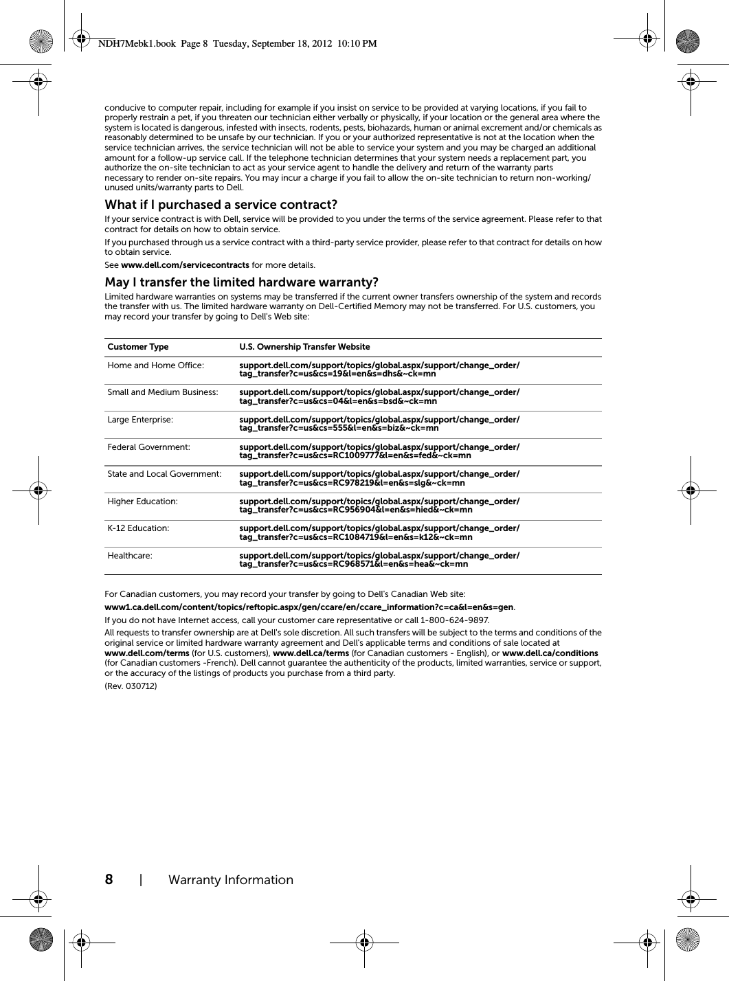 8| Warranty Informationconducive to computer repair, including for example if you insist on service to be provided at varying locations, if you fail to properly restrain a pet, if you threaten our technician either verbally or physically, if your location or the general area where the system is located is dangerous, infested with insects, rodents, pests, biohazards, human or animal excrement and/or chemicals as reasonably determined to be unsafe by our technician. If you or your authorized representative is not at the location when the service technician arrives, the service technician will not be able to service your system and you may be charged an additional amount for a follow-up service call. If the telephone technician determines that your system needs a replacement part, you authorize the on-site technician to act as your service agent to handle the delivery and return of the warranty parts necessary to render on-site repairs. You may incur a charge if you fail to allow the on-site technician to return non-working/unused units/warranty parts to Dell.What if I purchased a service contract?If your service contract is with Dell, service will be provided to you under the terms of the service agreement. Please refer to that contract for details on how to obtain service. If you purchased through us a service contract with a third-party service provider, please refer to that contract for details on how to obtain service. See www.dell.com/servicecontracts for more details.May I transfer the limited hardware warranty?Limited hardware warranties on systems may be transferred if the current owner transfers ownership of the system and records the transfer with us. The limited hardware warranty on Dell-Certified Memory may not be transferred. For U.S. customers, you may record your transfer by going to Dell&apos;s Web site:For Canadian customers, you may record your transfer by going to Dell&apos;s Canadian Web site:  www1.ca.dell.com/content/topics/reftopic.aspx/gen/ccare/en/ccare_information?c=ca&amp;l=en&amp;s=gen.If you do not have Internet access, call your customer care representative or call 1-800-624-9897.All requests to transfer ownership are at Dell&apos;s sole discretion. All such transfers will be subject to the terms and conditions of the original service or limited hardware warranty agreement and Dell&apos;s applicable terms and conditions of sale located at www.dell.com/terms (for U.S. customers), www.dell.ca/terms (for Canadian customers - English), or www.dell.ca/conditions (for Canadian customers -French). Dell cannot guarantee the authenticity of the products, limited warranties, service or support, or the accuracy of the listings of products you purchase from a third party.(Rev. 030712)Customer Type U.S. Ownership Transfer WebsiteHome and Home Office: support.dell.com/support/topics/global.aspx/support/change_order/tag_transfer?c=us&amp;cs=19&amp;l=en&amp;s=dhs&amp;~ck=mnSmall and Medium Business:  support.dell.com/support/topics/global.aspx/support/change_order/tag_transfer?c=us&amp;cs=04&amp;l=en&amp;s=bsd&amp;~ck=mnLarge Enterprise: support.dell.com/support/topics/global.aspx/support/change_order/tag_transfer?c=us&amp;cs=555&amp;l=en&amp;s=biz&amp;~ck=mnFederal Government: support.dell.com/support/topics/global.aspx/support/change_order/tag_transfer?c=us&amp;cs=RC1009777&amp;l=en&amp;s=fed&amp;~ck=mnState and Local Government: support.dell.com/support/topics/global.aspx/support/change_order/tag_transfer?c=us&amp;cs=RC978219&amp;l=en&amp;s=slg&amp;~ck=mnHigher Education: support.dell.com/support/topics/global.aspx/support/change_order/tag_transfer?c=us&amp;cs=RC956904&amp;l=en&amp;s=hied&amp;~ck=mnK-12 Education: support.dell.com/support/topics/global.aspx/support/change_order/tag_transfer?c=us&amp;cs=RC1084719&amp;l=en&amp;s=k12&amp;~ck=mnHealthcare: support.dell.com/support/topics/global.aspx/support/change_order/tag_transfer?c=us&amp;cs=RC968571&amp;l=en&amp;s=hea&amp;~ck=mnNDH7Mebk1.book  Page 8  Tuesday, September 18, 2012  10:10 PM