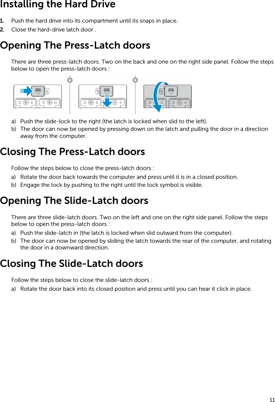 Installing the Hard Drive1. Push the hard drive into its compartment until its snaps in place.2. Close the hard-drive latch door .Opening The Press-Latch doorsThere are three press-latch doors. Two on the back and one on the right side panel. Follow the steps below to open the press-latch doors :a) Push the slide-lock to the right (the latch is locked when slid to the left).b) The door can now be opened by pressing down on the latch and pulling the door in a direction away from the computer.Closing The Press-Latch doorsFollow the steps below to close the press-latch doors :a) Rotate the door back towards the computer and press until it is in a closed position.b) Engage the lock by pushing to the right until the lock symbol is visible.Opening The Slide-Latch doorsThere are three slide-latch doors. Two on the left and one on the right side panel. Follow the steps below to open the press-latch doors :a) Push the slide-latch in (the latch is locked when slid outward from the computer).b) The door can now be opened by sliding the latch towards the rear of the computer, and rotating the door in a downward direction.Closing The Slide-Latch doorsFollow the steps below to close the slide-latch doors :a) Rotate the door back into its closed position and press until you can hear it click in place.11