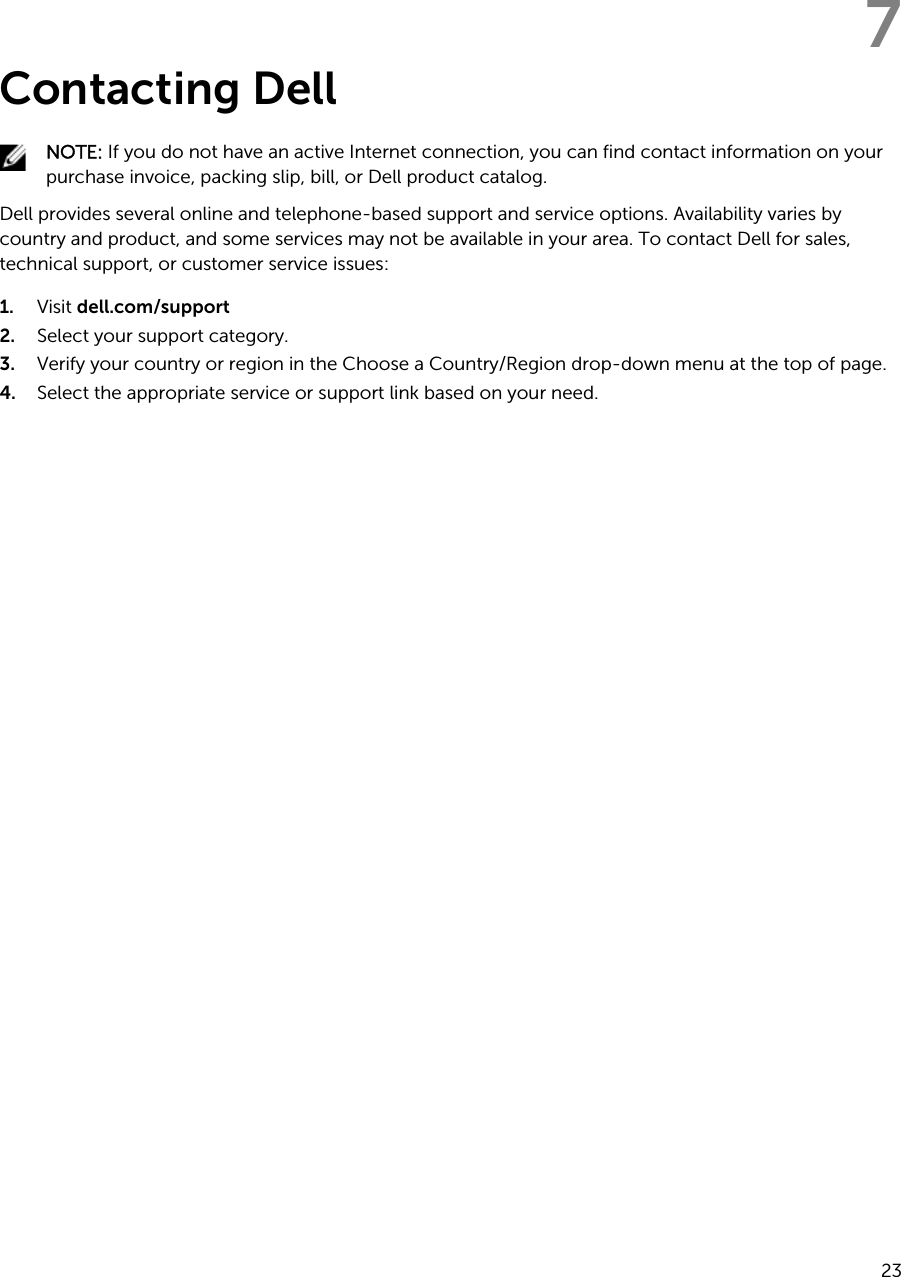 7Contacting DellNOTE: If you do not have an active Internet connection, you can find contact information on your purchase invoice, packing slip, bill, or Dell product catalog.Dell provides several online and telephone-based support and service options. Availability varies by country and product, and some services may not be available in your area. To contact Dell for sales, technical support, or customer service issues:1. Visit dell.com/support2. Select your support category.3. Verify your country or region in the Choose a Country/Region drop-down menu at the top of page.4. Select the appropriate service or support link based on your need.23