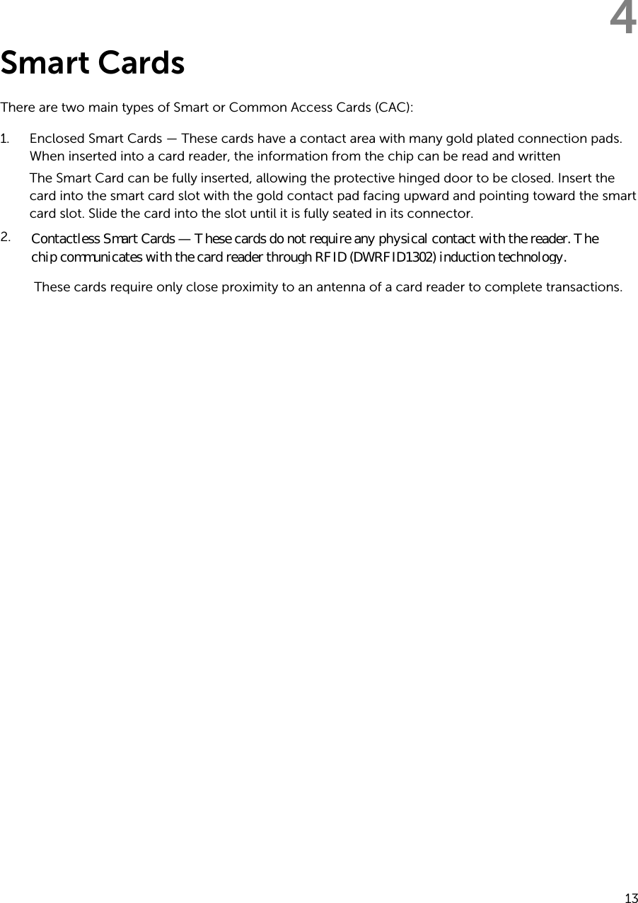 4Smart CardsThere are two main types of Smart or Common Access Cards (CAC):1. Enclosed Smart Cards — These cards have a contact area with many gold plated connection pads. When inserted into a card reader, the information from the chip can be read and written The Smart Card can be fully inserted, allowing the protective hinged door to be closed. Insert the card into the smart card slot with the gold contact pad facing upward and pointing toward the smart card slot. Slide the card into the slot until it is fully seated in its connector.2.These cards require only close proximity to an antenna of a card reader to complete transactions.13Contactless Smart Cards — These cards do not require any physical contact with the reader. The  chip communicates with the card reader through RFID (DWRFID1302) induction technology.
