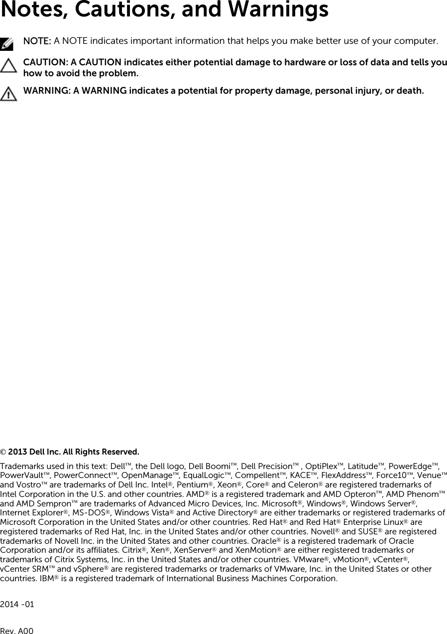 Notes, Cautions, and WarningsNOTE: A NOTE indicates important information that helps you make better use of your computer.CAUTION: A CAUTION indicates either potential damage to hardware or loss of data and tells you how to avoid the problem.WARNING: A WARNING indicates a potential for property damage, personal injury, or death.© 2013 Dell Inc. All Rights Reserved.Trademarks used in this text: Dell™, the Dell logo, Dell Boomi™, Dell Precision™ , OptiPlex™, Latitude™, PowerEdge™, PowerVault™, PowerConnect™, OpenManage™, EqualLogic™, Compellent™, KACE™, FlexAddress™, Force10™, Venue™and Vostro™ are trademarks of Dell Inc. Intel®, Pentium®, Xeon®, Core® and Celeron® are registered trademarks of Intel Corporation in the U.S. and other countries. AMD® is a registered trademark and AMD Opteron™, AMD Phenom™and AMD Sempron™ are trademarks of Advanced Micro Devices, Inc. Microsoft®, Windows®, Windows Server®, Internet Explorer®, MS-DOS®, Windows Vista® and Active Directory® are either trademarks or registered trademarks of Microsoft Corporation in the United States and/or other countries. Red Hat® and Red Hat® Enterprise Linux® are registered trademarks of Red Hat, Inc. in the United States and/or other countries. Novell® and SUSE® are registered trademarks of Novell Inc. in the United States and other countries. Oracle® is a registered trademark of Oracle Corporation and/or its affiliates. Citrix®, Xen®, XenServer® and XenMotion® are either registered trademarks or trademarks of Citrix Systems, Inc. in the United States and/or other countries. VMware®, vMotion®, vCenter®, vCenter SRM™ and vSphere® are registered trademarks or trademarks of VMware, Inc. in the United States or other countries. IBM® is a registered trademark of International Business Machines Corporation.2014 -01Rev. A00