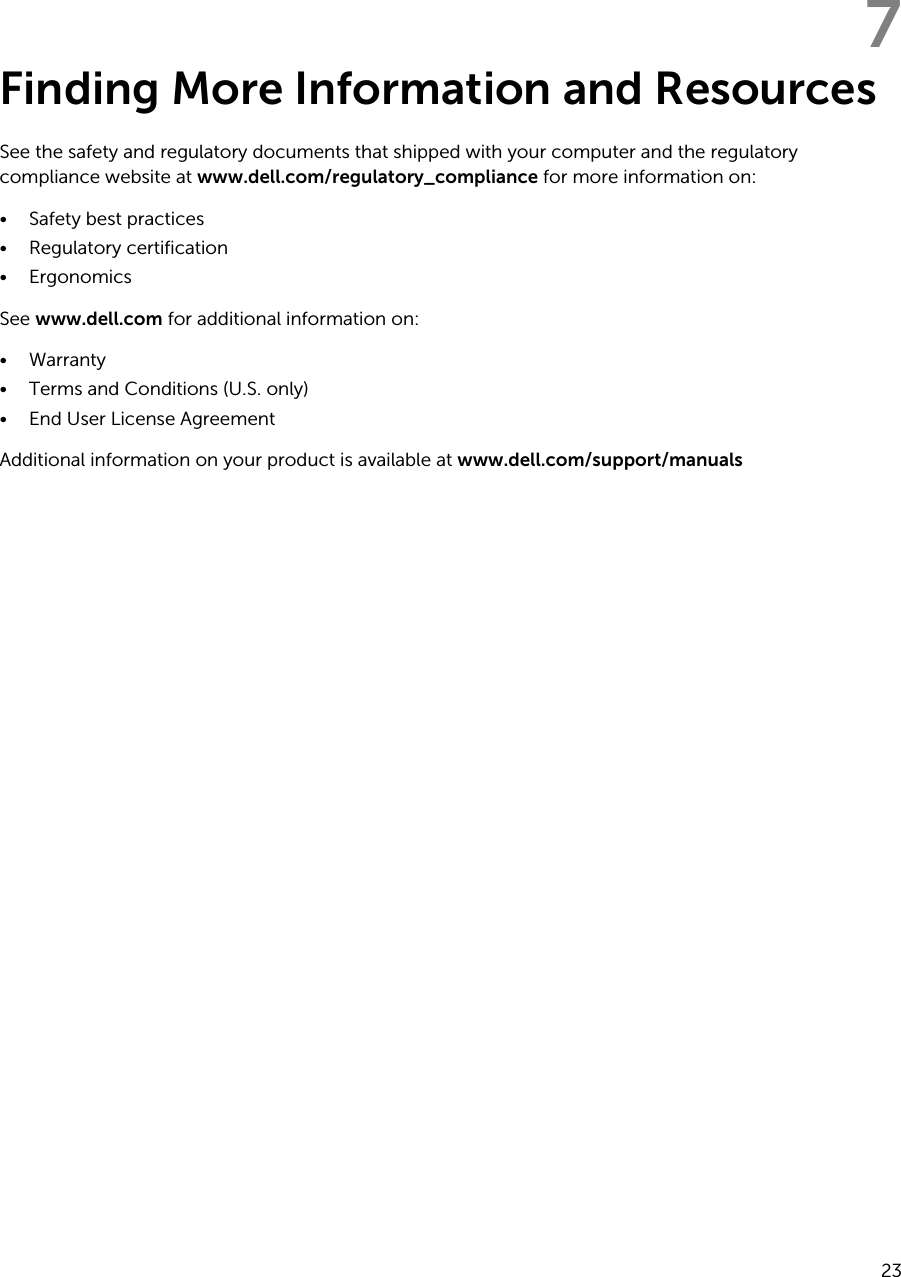 7Finding More Information and ResourcesSee the safety and regulatory documents that shipped with your computer and the regulatory compliance website at www.dell.com/regulatory_compliance for more information on:• Safety best practices• Regulatory certification• ErgonomicsSee www.dell.com for additional information on:• Warranty• Terms and Conditions (U.S. only)• End User License AgreementAdditional information on your product is available at www.dell.com/support/manuals 23