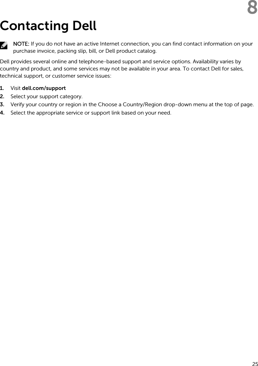8Contacting DellNOTE: If you do not have an active Internet connection, you can find contact information on your purchase invoice, packing slip, bill, or Dell product catalog.Dell provides several online and telephone-based support and service options. Availability varies by country and product, and some services may not be available in your area. To contact Dell for sales, technical support, or customer service issues:1. Visit dell.com/support2. Select your support category.3. Verify your country or region in the Choose a Country/Region drop-down menu at the top of page.4. Select the appropriate service or support link based on your need.25