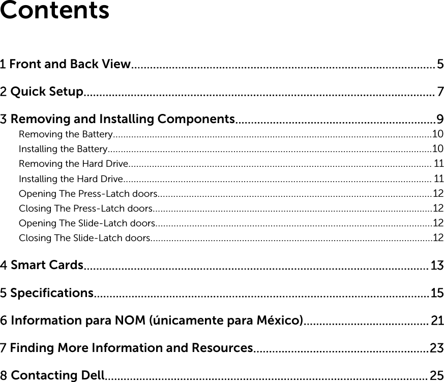 Contents1 Front and Back View.................................................................................................52 Quick Setup................................................................................................................ 73 Removing and Installing Components................................................................9Removing the Battery..........................................................................................................................10Installing the Battery............................................................................................................................10Removing the Hard Drive.................................................................................................................... 11Installing the Hard Drive...................................................................................................................... 11Opening The Press-Latch doors.........................................................................................................12Closing The Press-Latch doors...........................................................................................................12Opening The Slide-Latch doors..........................................................................................................12Closing The Slide-Latch doors............................................................................................................124 Smart Cards.............................................................................................................. 135 Specifications...........................................................................................................156 Information para NOM (únicamente para México)........................................ 217 Finding More Information and Resources........................................................238 Contacting Dell.......................................................................................................25