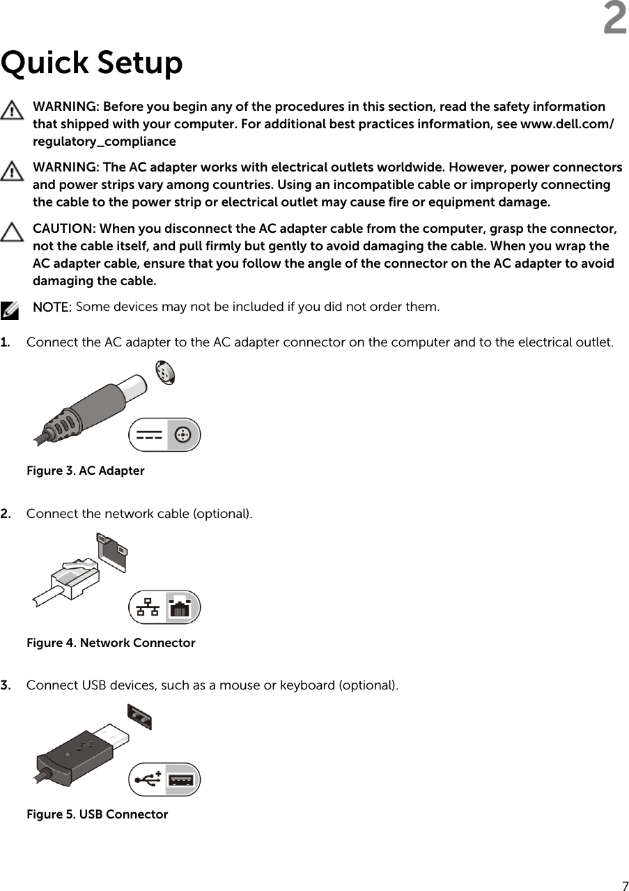 2Quick SetupWARNING: Before you begin any of the procedures in this section, read the safety information that shipped with your computer. For additional best practices information, see www.dell.com/regulatory_compliance WARNING: The AC adapter works with electrical outlets worldwide. However, power connectors and power strips vary among countries. Using an incompatible cable or improperly connecting the cable to the power strip or electrical outlet may cause fire or equipment damage.CAUTION: When you disconnect the AC adapter cable from the computer, grasp the connector, not the cable itself, and pull firmly but gently to avoid damaging the cable. When you wrap the AC adapter cable, ensure that you follow the angle of the connector on the AC adapter to avoid damaging the cable.NOTE: Some devices may not be included if you did not order them.1. Connect the AC adapter to the AC adapter connector on the computer and to the electrical outlet.Figure 3. AC Adapter2. Connect the network cable (optional).Figure 4. Network Connector3. Connect USB devices, such as a mouse or keyboard (optional).Figure 5. USB Connector7