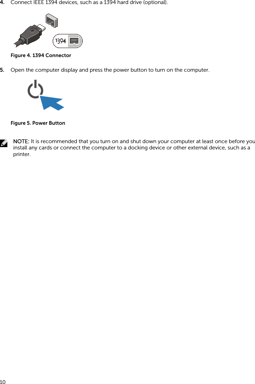 4. Connect IEEE 1394 devices, such as a 1394 hard drive (optional).Figure 4. 1394 Connector5. Open the computer display and press the power button to turn on the computer.Figure 5. Power ButtonNOTE: It is recommended that you turn on and shut down your computer at least once before you install any cards or connect the computer to a docking device or other external device, such as a printer.10