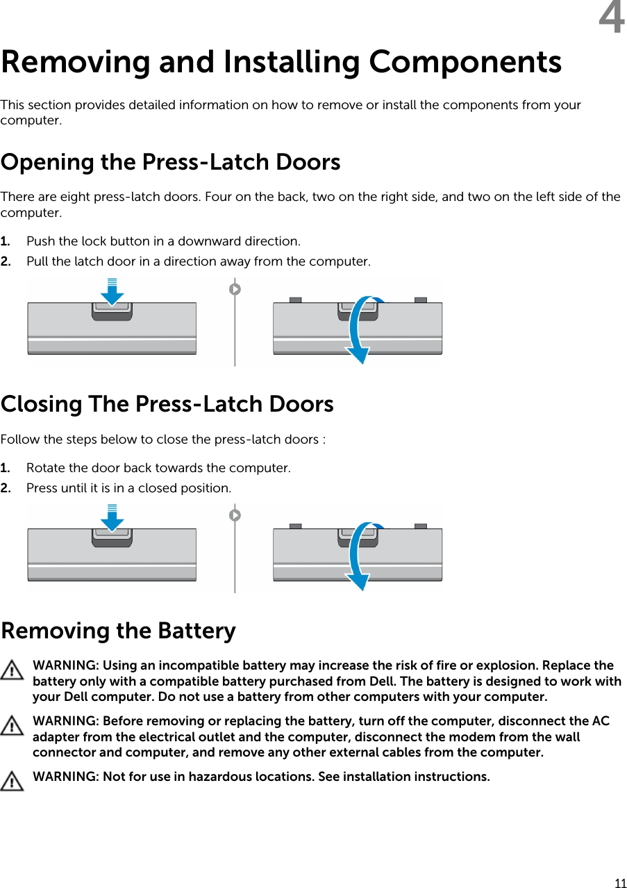 4Removing and Installing ComponentsThis section provides detailed information on how to remove or install the components from your computer.Opening the Press-Latch DoorsThere are eight press-latch doors. Four on the back, two on the right side, and two on the left side of the computer.1. Push the lock button in a downward direction.2. Pull the latch door in a direction away from the computer.Closing The Press-Latch DoorsFollow the steps below to close the press-latch doors :1. Rotate the door back towards the computer.2. Press until it is in a closed position.Removing the BatteryWARNING: Using an incompatible battery may increase the risk of fire or explosion. Replace the battery only with a compatible battery purchased from Dell. The battery is designed to work with your Dell computer. Do not use a battery from other computers with your computer.WARNING: Before removing or replacing the battery, turn off the computer, disconnect the AC adapter from the electrical outlet and the computer, disconnect the modem from the wall connector and computer, and remove any other external cables from the computer.WARNING: Not for use in hazardous locations. See installation instructions.11