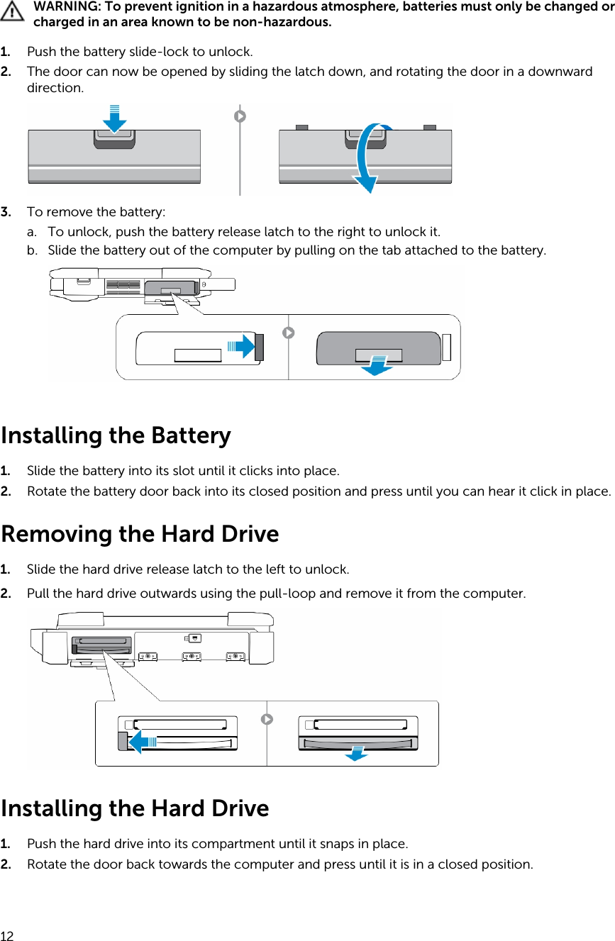 WARNING: To prevent ignition in a hazardous atmosphere, batteries must only be changed or charged in an area known to be non-hazardous.1. Push the battery slide-lock to unlock.2. The door can now be opened by sliding the latch down, and rotating the door in a downward direction.3. To remove the battery:a. To unlock, push the battery release latch to the right to unlock it.b. Slide the battery out of the computer by pulling on the tab attached to the battery.Installing the Battery1. Slide the battery into its slot until it clicks into place.2. Rotate the battery door back into its closed position and press until you can hear it click in place.Removing the Hard Drive1. Slide the hard drive release latch to the left to unlock.2. Pull the hard drive outwards using the pull-loop and remove it from the computer.Installing the Hard Drive1. Push the hard drive into its compartment until it snaps in place.2. Rotate the door back towards the computer and press until it is in a closed position.12