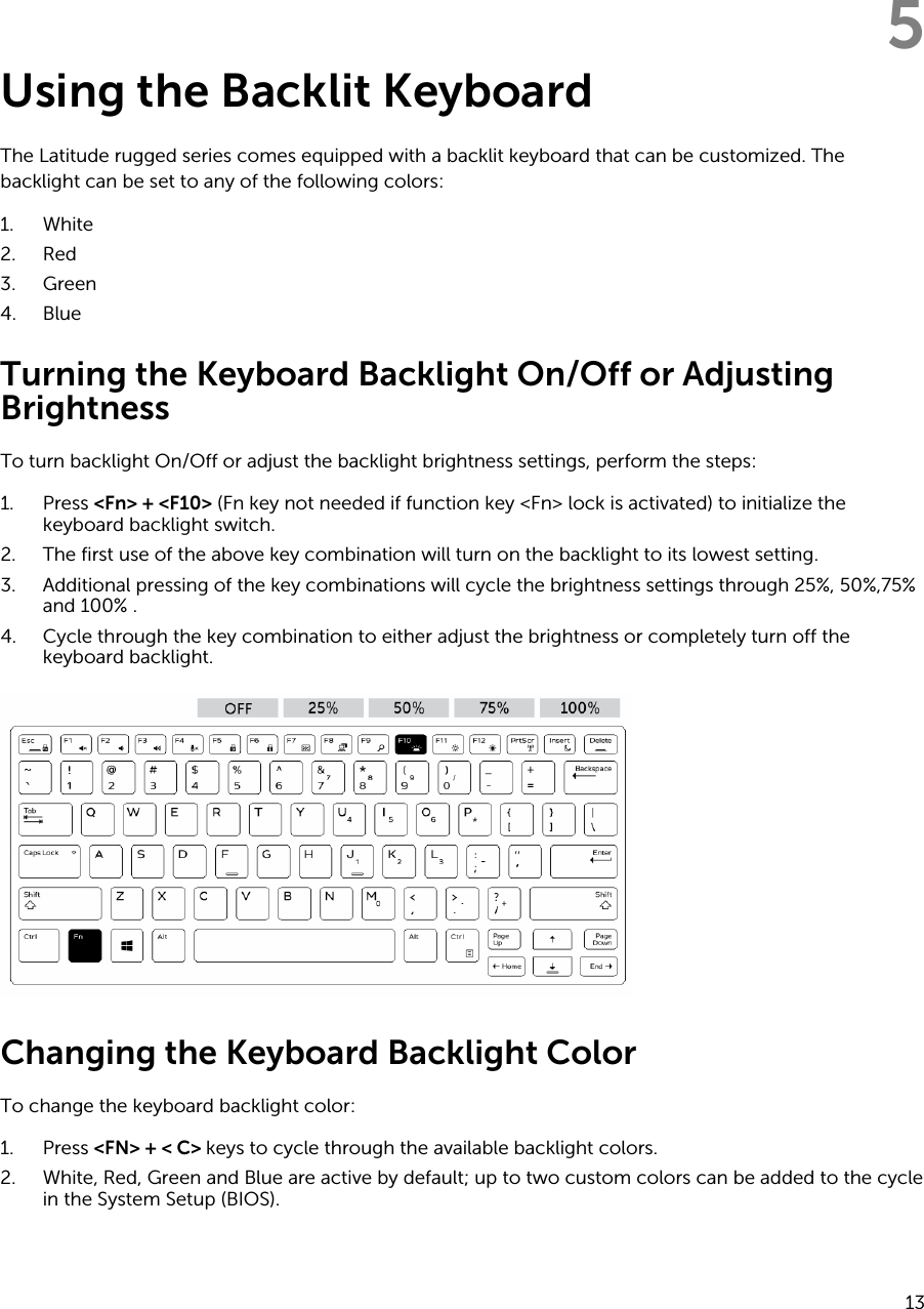 5Using the Backlit KeyboardThe Latitude rugged series comes equipped with a backlit keyboard that can be customized. The backlight can be set to any of the following colors:1. White2. Red3. Green4. BlueTurning the Keyboard Backlight On/Off or Adjusting BrightnessTo turn backlight On/Off or adjust the backlight brightness settings, perform the steps:1. Press &lt;Fn&gt; + &lt;F10&gt; (Fn key not needed if function key &lt;Fn&gt; lock is activated) to initialize the keyboard backlight switch.2. The first use of the above key combination will turn on the backlight to its lowest setting.3. Additional pressing of the key combinations will cycle the brightness settings through 25%, 50%,75% and 100% .4. Cycle through the key combination to either adjust the brightness or completely turn off the keyboard backlight.Changing the Keyboard Backlight ColorTo change the keyboard backlight color:1. Press &lt;FN&gt; + &lt; C&gt; keys to cycle through the available backlight colors.2. White, Red, Green and Blue are active by default; up to two custom colors can be added to the cycle in the System Setup (BIOS).13