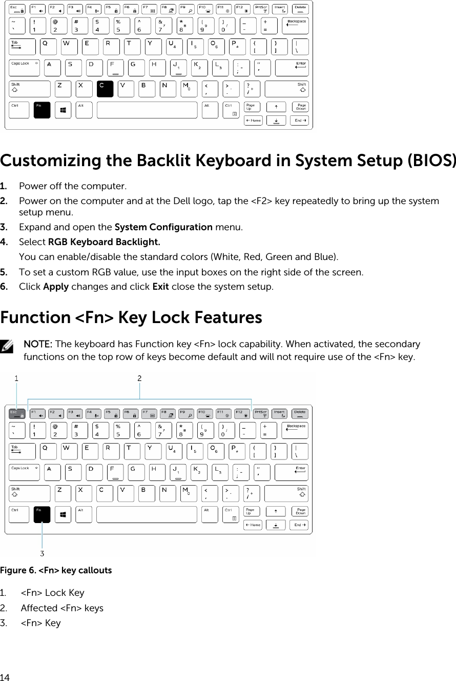 Customizing the Backlit Keyboard in System Setup (BIOS)1. Power off the computer.2. Power on the computer and at the Dell logo, tap the &lt;F2&gt; key repeatedly to bring up the system setup menu.3. Expand and open the System Configuration menu.4. Select RGB Keyboard Backlight.You can enable/disable the standard colors (White, Red, Green and Blue).5. To set a custom RGB value, use the input boxes on the right side of the screen.6. Click Apply changes and click Exit close the system setup.Function &lt;Fn&gt; Key Lock FeaturesNOTE: The keyboard has Function key &lt;Fn&gt; lock capability. When activated, the secondary functions on the top row of keys become default and will not require use of the &lt;Fn&gt; key.Figure 6. &lt;Fn&gt; key callouts1. &lt;Fn&gt; Lock Key2. Affected &lt;Fn&gt; keys3. &lt;Fn&gt; Key14