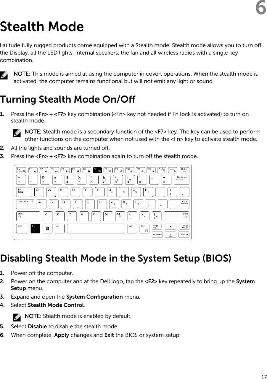 6Stealth ModeLatitude fully rugged products come equipped with a Stealth mode. Stealth mode allows you to turn off the Display, all the LED lights, internal speakers, the fan and all wireless radios with a single key combination.NOTE: This mode is aimed at using the computer in covert operations. When the stealth mode is activated, the computer remains functional but will not emit any light or sound.Turning Stealth Mode On/Off1. Press the &lt;Fn&gt; + &lt;F7&gt; key combination (&lt;Fn&gt; key not needed if Fn lock is activated) to turn on stealth mode.NOTE: Stealth mode is a secondary function of the &lt;F7&gt; key. The key can be used to perform other functions on the computer when not used with the &lt;Fn&gt; key to activate stealth mode.2. All the lights and sounds are turned off.3. Press the &lt;Fn&gt; + &lt;F7&gt; key combination again to turn off the stealth mode.Disabling Stealth Mode in the System Setup (BIOS)1. Power off the computer.2. Power on the computer and at the Dell logo, tap the &lt;F2&gt; key repeatedly to bring up the System Setup menu.3. Expand and open the System Configuration menu.4. Select Stealth Mode Control.NOTE: Stealth mode is enabled by default.5. Select Disable to disable the stealth mode.6. When complete, Apply changes and Exit the BIOS or system setup.17