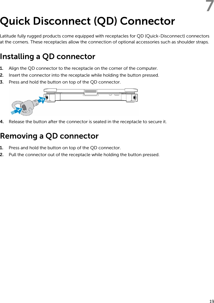 7Quick Disconnect (QD) ConnectorLatitude fully rugged products come equipped with receptacles for QD (Quick-Disconnect) connectors at the corners. These receptacles allow the connection of optional accessories such as shoulder straps.Installing a QD connector1. Align the QD connector to the receptacle on the corner of the computer.2. Insert the connector into the receptacle while holding the button pressed.3. Press and hold the button on top of the QD connector.4. Release the button after the connector is seated in the receptacle to secure it.Removing a QD connector1. Press and hold the button on top of the QD connector.2. Pull the connector out of the receptacle while holding the button pressed.19