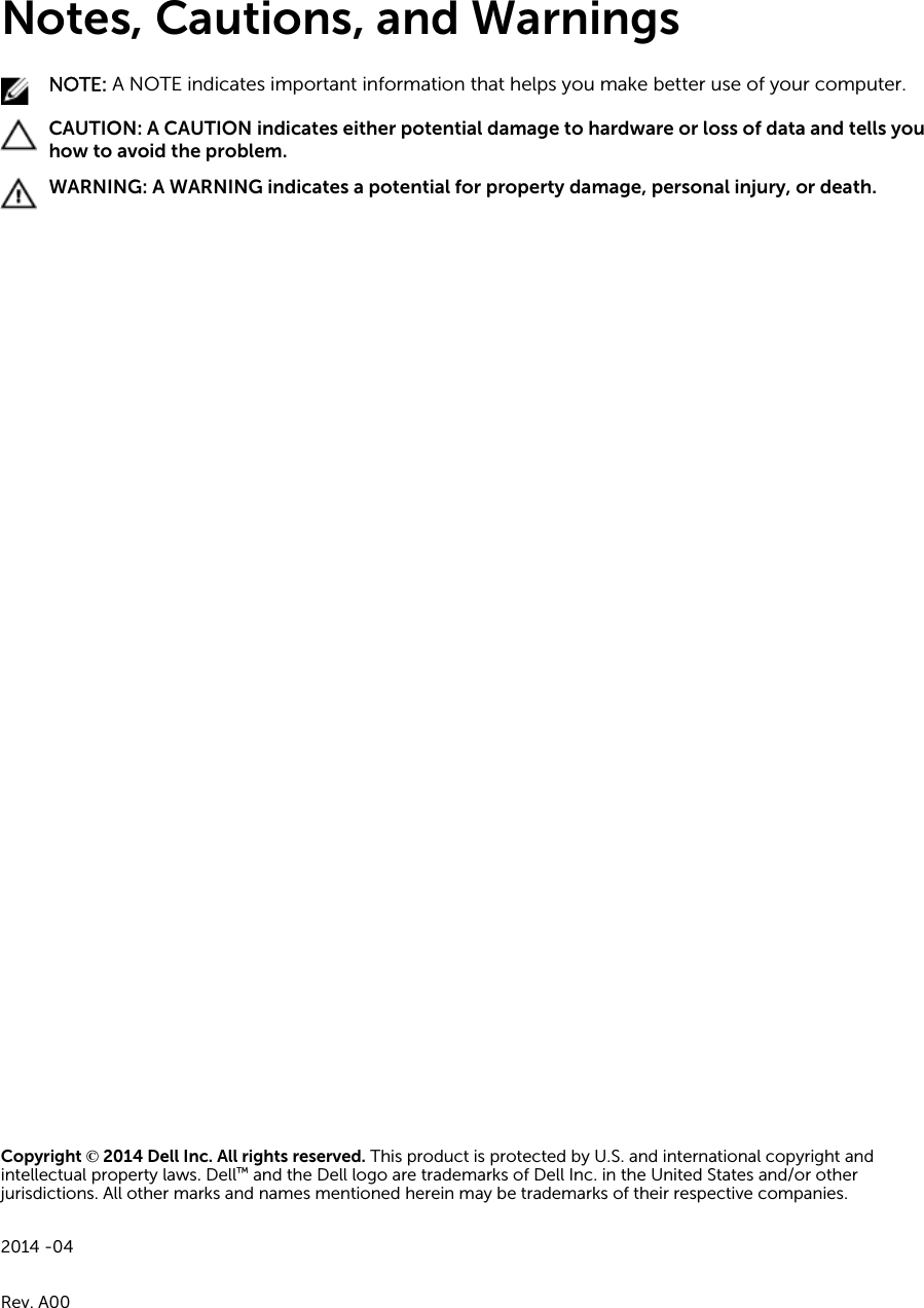 Notes, Cautions, and WarningsNOTE: A NOTE indicates important information that helps you make better use of your computer.CAUTION: A CAUTION indicates either potential damage to hardware or loss of data and tells you how to avoid the problem.WARNING: A WARNING indicates a potential for property damage, personal injury, or death.Copyright © 2014 Dell Inc. All rights reserved. This product is protected by U.S. and international copyright and intellectual property laws. Dell™ and the Dell logo are trademarks of Dell Inc. in the United States and/or other jurisdictions. All other marks and names mentioned herein may be trademarks of their respective companies.2014 -04Rev. A00