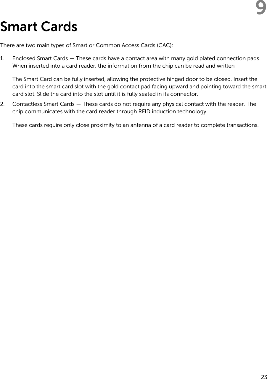 9Smart CardsThere are two main types of Smart or Common Access Cards (CAC):1. Enclosed Smart Cards — These cards have a contact area with many gold plated connection pads. When inserted into a card reader, the information from the chip can be read and written The Smart Card can be fully inserted, allowing the protective hinged door to be closed. Insert the card into the smart card slot with the gold contact pad facing upward and pointing toward the smart card slot. Slide the card into the slot until it is fully seated in its connector.2. Contactless Smart Cards — These cards do not require any physical contact with the reader. The chip communicates with the card reader through RFID induction technology.These cards require only close proximity to an antenna of a card reader to complete transactions.23