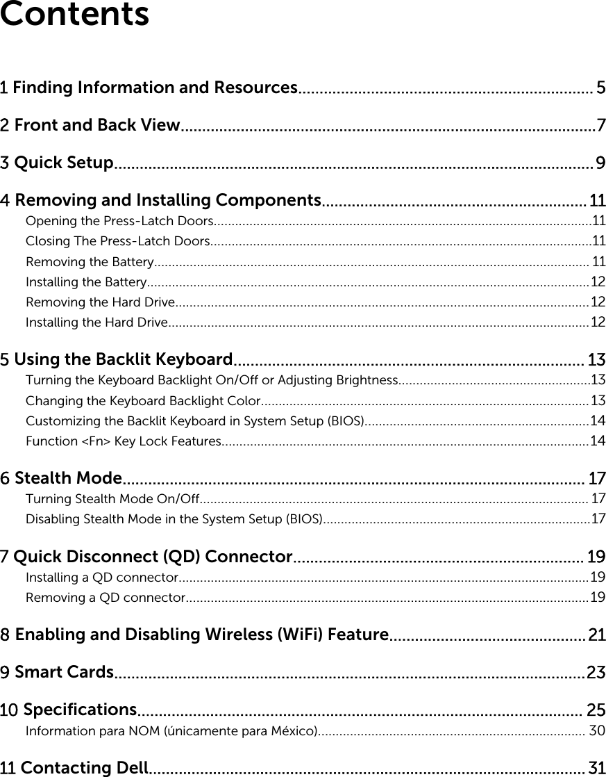 Contents1 Finding Information and Resources..................................................................... 52 Front and Back View.................................................................................................73 Quick Setup................................................................................................................94 Removing and Installing Components.............................................................. 11Opening the Press-Latch Doors..........................................................................................................11Closing The Press-Latch Doors...........................................................................................................11Removing the Battery.......................................................................................................................... 11Installing the Battery............................................................................................................................12Removing the Hard Drive....................................................................................................................12Installing the Hard Drive......................................................................................................................125 Using the Backlit Keyboard.................................................................................. 13Turning the Keyboard Backlight On/Off or Adjusting Brightness......................................................13Changing the Keyboard Backlight Color............................................................................................13Customizing the Backlit Keyboard in System Setup (BIOS)...............................................................14Function &lt;Fn&gt; Key Lock Features.......................................................................................................146 Stealth Mode............................................................................................................ 17Turning Stealth Mode On/Off............................................................................................................. 17Disabling Stealth Mode in the System Setup (BIOS)...........................................................................177 Quick Disconnect (QD) Connector.................................................................... 19Installing a QD connector...................................................................................................................19Removing a QD connector.................................................................................................................198 Enabling and Disabling Wireless (WiFi) Feature..............................................219 Smart Cards..............................................................................................................2310 Specifications........................................................................................................ 25Information para NOM (únicamente para México)........................................................................... 3011 Contacting Dell...................................................................................................... 31