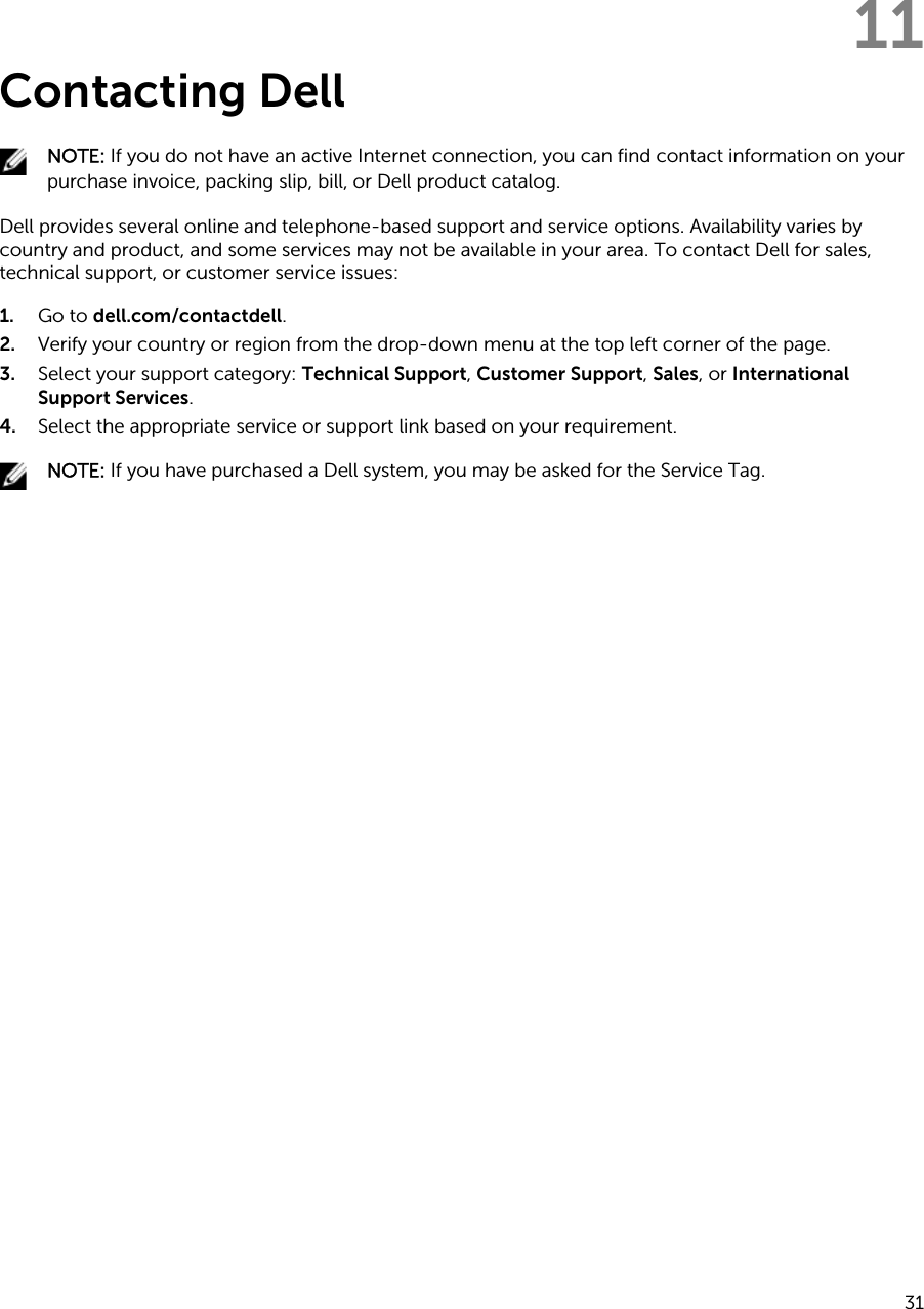 11Contacting DellNOTE: If you do not have an active Internet connection, you can find contact information on your purchase invoice, packing slip, bill, or Dell product catalog.Dell provides several online and telephone-based support and service options. Availability varies by country and product, and some services may not be available in your area. To contact Dell for sales, technical support, or customer service issues:1. Go to dell.com/contactdell.2. Verify your country or region from the drop-down menu at the top left corner of the page.3. Select your support category: Technical Support, Customer Support, Sales, or International Support Services.4. Select the appropriate service or support link based on your requirement.NOTE: If you have purchased a Dell system, you may be asked for the Service Tag.31