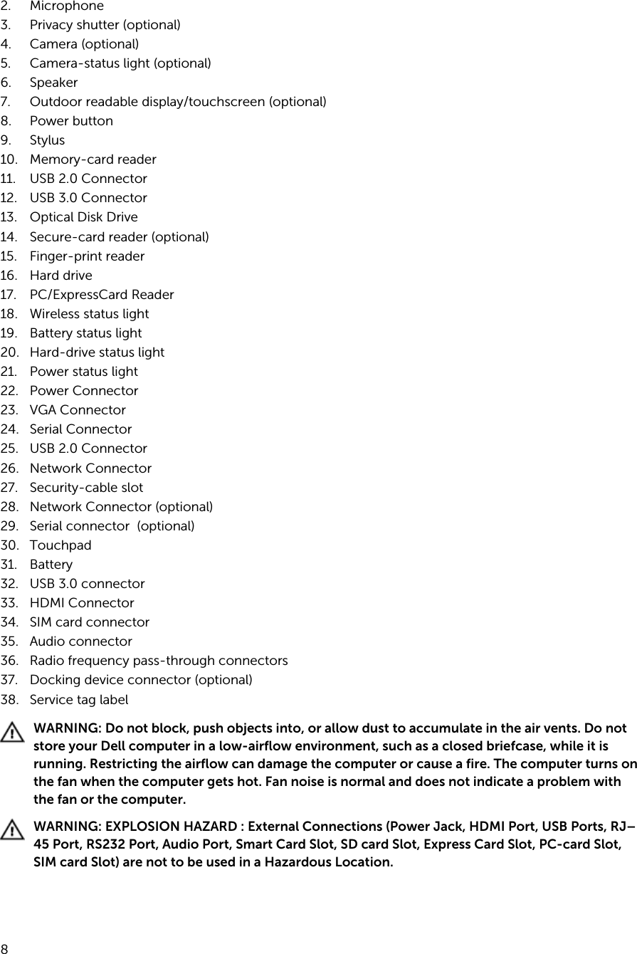 2. Microphone3. Privacy shutter (optional)4. Camera (optional)5. Camera-status light (optional)6. Speaker7. Outdoor readable display/touchscreen (optional)8. Power button9. Stylus 10. Memory-card reader11. USB 2.0 Connector12. USB 3.0 Connector13. Optical Disk Drive14. Secure-card reader (optional)15. Finger-print reader 16. Hard drive 17. PC/ExpressCard Reader 18. Wireless status light 19. Battery status light 20. Hard-drive status light 21. Power status light 22. Power Connector 23. VGA Connector24. Serial Connector25. USB 2.0 Connector26. Network Connector27. Security-cable slot 28. Network Connector (optional)29. Serial connector  (optional)30. Touchpad 31. Battery32. USB 3.0 connector 33. HDMI Connector34. SIM card connector35. Audio connector36. Radio frequency pass-through connectors37. Docking device connector (optional)38. Service tag labelWARNING: Do not block, push objects into, or allow dust to accumulate in the air vents. Do not store your Dell computer in a low-airflow environment, such as a closed briefcase, while it is running. Restricting the airflow can damage the computer or cause a fire. The computer turns on the fan when the computer gets hot. Fan noise is normal and does not indicate a problem with the fan or the computer.WARNING: EXPLOSION HAZARD : External Connections (Power Jack, HDMI Port, USB Ports, RJ–45 Port, RS232 Port, Audio Port, Smart Card Slot, SD card Slot, Express Card Slot, PC-card Slot, SIM card Slot) are not to be used in a Hazardous Location.8