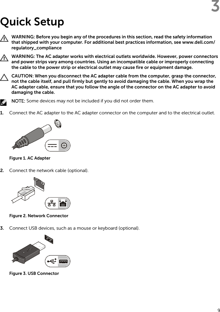 3Quick SetupWARNING: Before you begin any of the procedures in this section, read the safety information that shipped with your computer. For additional best practices information, see www.dell.com/regulatory_compliance WARNING: The AC adapter works with electrical outlets worldwide. However, power connectors and power strips vary among countries. Using an incompatible cable or improperly connecting the cable to the power strip or electrical outlet may cause fire or equipment damage.CAUTION: When you disconnect the AC adapter cable from the computer, grasp the connector, not the cable itself, and pull firmly but gently to avoid damaging the cable. When you wrap the AC adapter cable, ensure that you follow the angle of the connector on the AC adapter to avoid damaging the cable.NOTE: Some devices may not be included if you did not order them.1. Connect the AC adapter to the AC adapter connector on the computer and to the electrical outlet.Figure 1. AC Adapter2. Connect the network cable (optional).Figure 2. Network Connector3. Connect USB devices, such as a mouse or keyboard (optional).Figure 3. USB Connector9