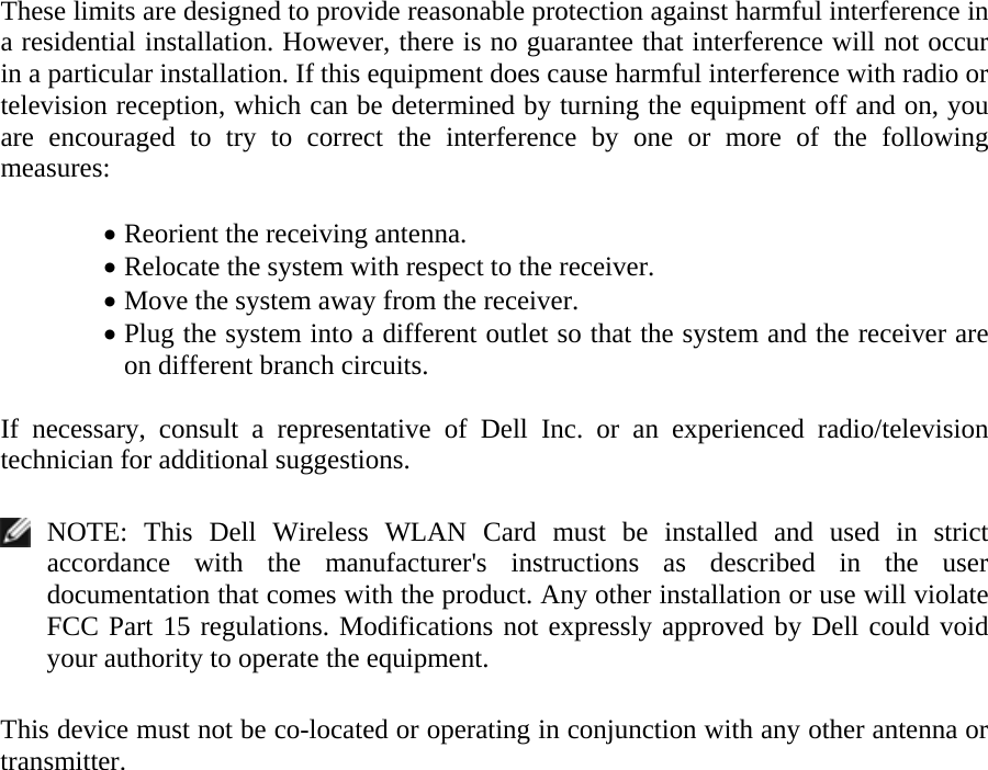 These limits are designed to provide reasonable protection against harmful interference in a residential installation. However, there is no guarantee that interference will not occur in a particular installation. If this equipment does cause harmful interference with radio or television reception, which can be determined by turning the equipment off and on, you are encouraged to try to correct the interference by one or more of the following measures:   • Reorient the receiving antenna. • Relocate the system with respect to the receiver. • Move the system away from the receiver. • Plug the system into a different outlet so that the system and the receiver are on different branch circuits.  If necessary, consult a representative of Dell Inc. or an experienced radio/television technician for additional suggestions.    NOTE: This Dell Wireless WLAN Card must be installed and used in strict accordance with the manufacturer&apos;s instructions as described in the user documentation that comes with the product. Any other installation or use will violate FCC Part 15 regulations. Modifications not expressly approved by Dell could void your authority to operate the equipment.  This device must not be co-located or operating in conjunction with any other antenna or transmitter.     