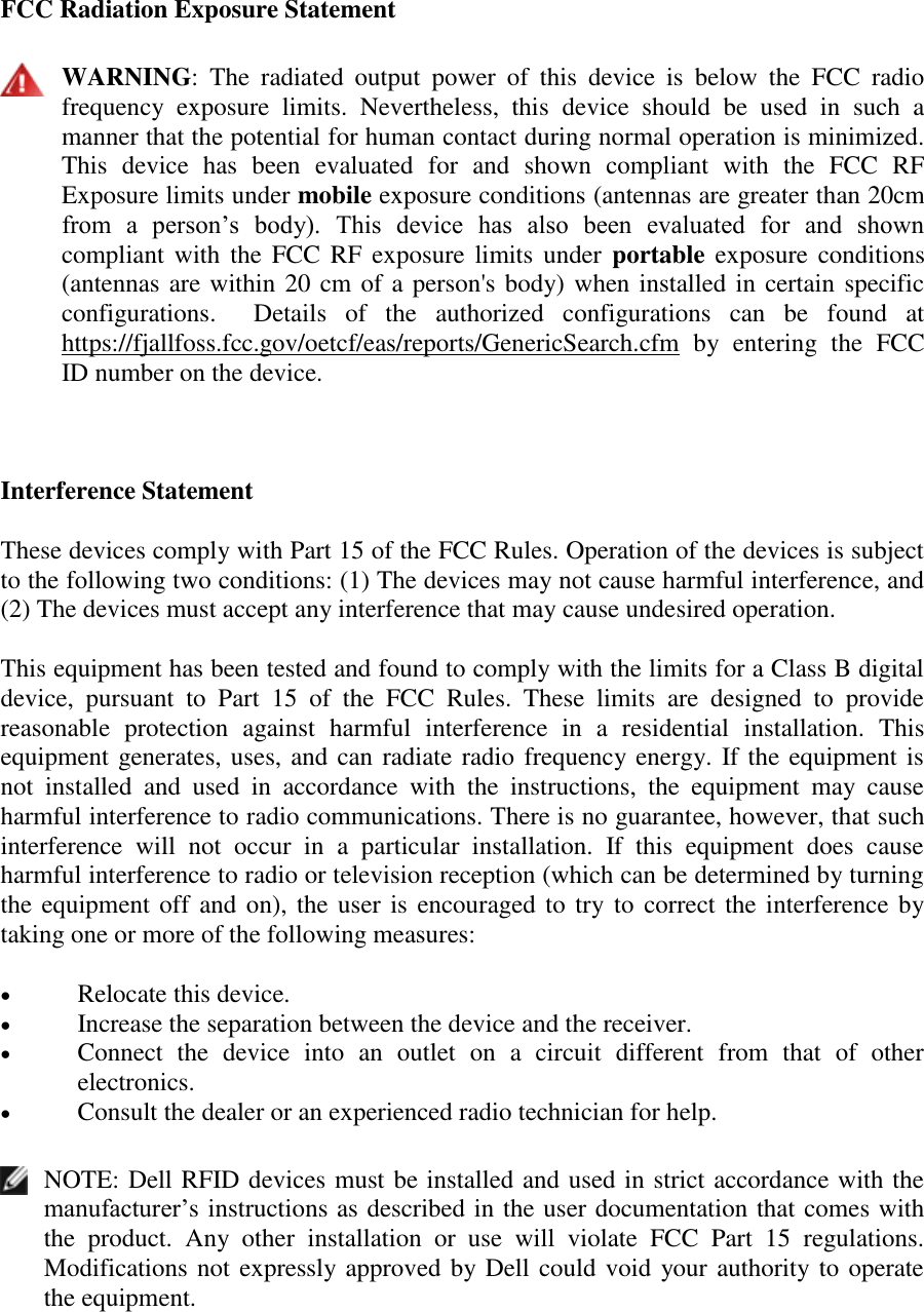 FCC Radiation Exposure Statement   WARNING:  The  radiated  output  power  of  this  device  is  below  the  FCC  radio frequency  exposure  limits.  Nevertheless,  this  device  should  be  used  in  such  a manner that the potential for human contact during normal operation is minimized. This  device  has  been  evaluated  for  and  shown  compliant  with  the  FCC  RF Exposure limits under mobile exposure conditions (antennas are greater than 20cm from  a  person’s  body).  This  device  has  also  been  evaluated  for  and  shown compliant with  the FCC RF exposure limits under  portable  exposure conditions (antennas are within 20 cm of a person&apos;s body) when installed in certain specific configurations.    Details  of  the  authorized  configurations  can  be  found  at https://fjallfoss.fcc.gov/oetcf/eas/reports/GenericSearch.cfm  by  entering  the  FCC ID number on the device.  Interference Statement These devices comply with Part 15 of the FCC Rules. Operation of the devices is subject to the following two conditions: (1) The devices may not cause harmful interference, and (2) The devices must accept any interference that may cause undesired operation. This equipment has been tested and found to comply with the limits for a Class B digital device,  pursuant  to  Part  15  of  the  FCC  Rules.  These  limits  are  designed  to  provide reasonable  protection  against  harmful  interference  in  a  residential  installation.  This equipment generates, uses, and can radiate radio frequency energy. If the equipment is not  installed  and  used  in  accordance  with  the  instructions,  the  equipment  may  cause harmful interference to radio communications. There is no guarantee, however, that such interference  will  not  occur  in  a  particular  installation.  If  this  equipment  does  cause harmful interference to radio or television reception (which can be determined by turning the equipment off and on), the user is encouraged to try to correct the interference by taking one or more of the following measures:  Relocate this device.   Increase the separation between the device and the receiver.   Connect  the  device  into  an  outlet  on  a  circuit  different  from  that  of  other electronics.   Consult the dealer or an experienced radio technician for help.   NOTE: Dell RFID devices must be installed and used in strict accordance with the manufacturer’s instructions as described in the user documentation that comes with the  product.  Any  other  installation  or  use  will  violate  FCC  Part  15  regulations. Modifications not expressly approved by Dell could void your authority to operate the equipment.  