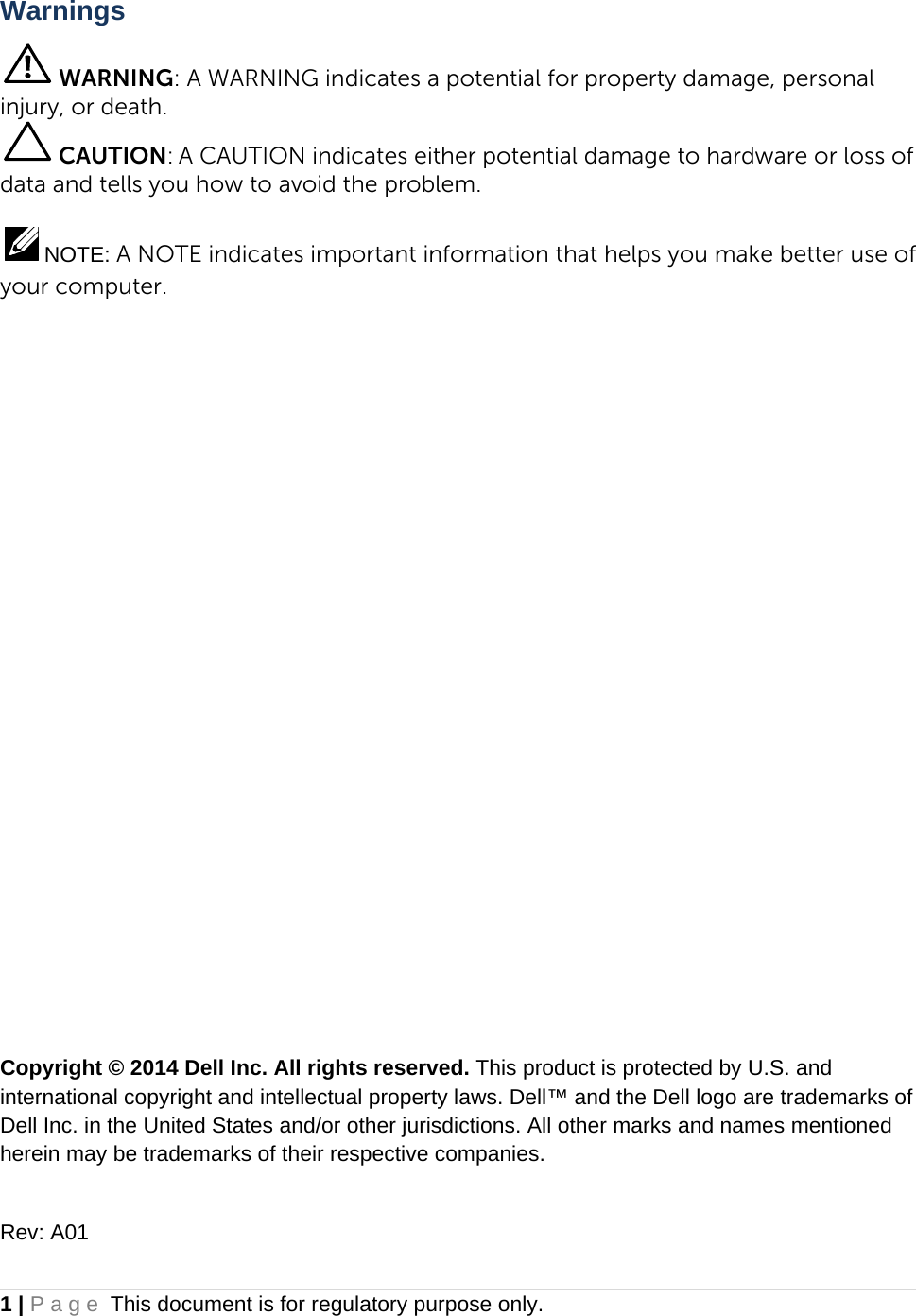 1 | Page This document is for regulatory purpose only.  Warnings  WARNING: A WARNING indicates a potential for property damage, personal injury, or death.  CAUTION: A CAUTION indicates either potential damage to hardware or loss of data and tells you how to avoid the problem.   NOTE: A NOTE indicates important information that helps you make better use of your computer.                 Copyright © 2014 Dell Inc. All rights reserved. This product is protected by U.S. and international copyright and intellectual property laws. Dell™ and the Dell logo are trademarks of Dell Inc. in the United States and/or other jurisdictions. All other marks and names mentioned herein may be trademarks of their respective companies.   Rev: A01 
