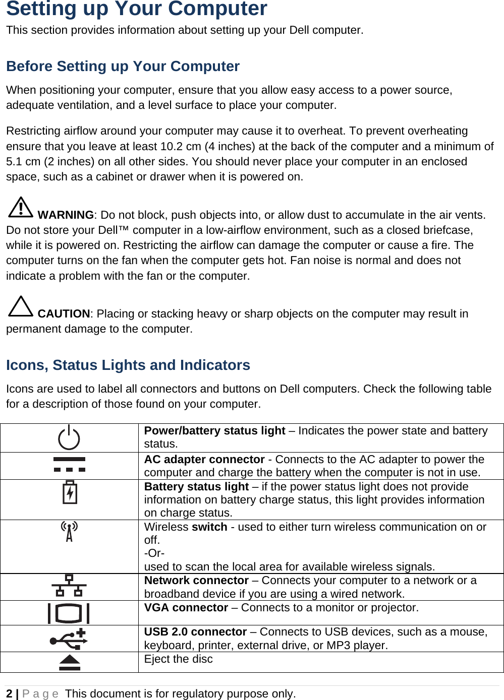 2 | Page This document is for regulatory purpose only.  Setting up Your Computer This section provides information about setting up your Dell computer. Before Setting up Your Computer When positioning your computer, ensure that you allow easy access to a power source, adequate ventilation, and a level surface to place your computer. Restricting airflow around your computer may cause it to overheat. To prevent overheating ensure that you leave at least 10.2 cm (4 inches) at the back of the computer and a minimum of 5.1 cm (2 inches) on all other sides. You should never place your computer in an enclosed space, such as a cabinet or drawer when it is powered on.  WARNING: Do not block, push objects into, or allow dust to accumulate in the air vents. Do not store your Dell™ computer in a low-airflow environment, such as a closed briefcase, while it is powered on. Restricting the airflow can damage the computer or cause a fire. The computer turns on the fan when the computer gets hot. Fan noise is normal and does not indicate a problem with the fan or the computer.  CAUTION: Placing or stacking heavy or sharp objects on the computer may result in permanent damage to the computer. Icons, Status Lights and Indicators Icons are used to label all connectors and buttons on Dell computers. Check the following table for a description of those found on your computer.  Power/battery status light – Indicates the power state and battery status.  AC adapter connector - Connects to the AC adapter to power the computer and charge the battery when the computer is not in use.  Battery status light – if the power status light does not provide information on battery charge status, this light provides information on charge status.  Wireless switch - used to either turn wireless communication on or off.  -Or-  used to scan the local area for available wireless signals.  Network connector – Connects your computer to a network or a broadband device if you are using a wired network.  VGA connector – Connects to a monitor or projector.  USB 2.0 connector – Connects to USB devices, such as a mouse, keyboard, printer, external drive, or MP3 player.  Eject the disc 