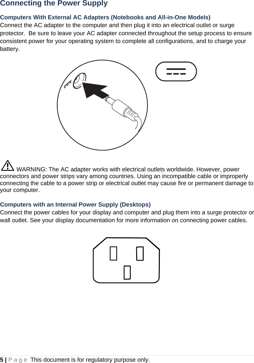 5 | Page This document is for regulatory purpose only.  Connecting the Power Supply Computers With External AC Adapters (Notebooks and All-in-One Models) Connect the AC adapter to the computer and then plug it into an electrical outlet or surge protector.  Be sure to leave your AC adapter connected throughout the setup process to ensure consistent power for your operating system to complete all configurations, and to charge your battery.   WARNING: The AC adapter works with electrical outlets worldwide. However, power connectors and power strips vary among countries. Using an incompatible cable or improperly connecting the cable to a power strip or electrical outlet may cause fire or permanent damage to your computer. Computers with an Internal Power Supply (Desktops) Connect the power cables for your display and computer and plug them into a surge protector or wall outlet. See your display documentation for more information on connecting power cables.    