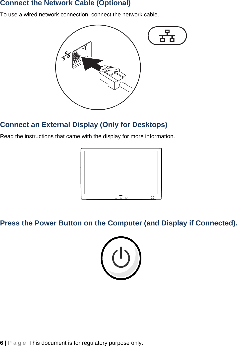 6 | Page This document is for regulatory purpose only.  Connect the Network Cable (Optional) To use a wired network connection, connect the network cable.  Connect an External Display (Only for Desktops) Read the instructions that came with the display for more information.  Press the Power Button on the Computer (and Display if Connected).     