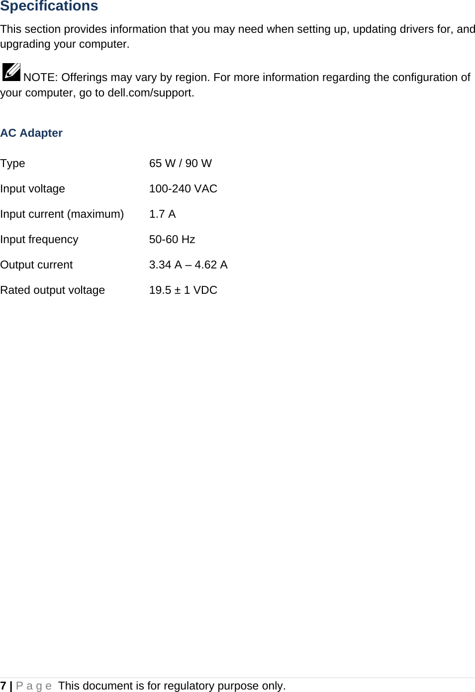 7 | Page This document is for regulatory purpose only.  Specifications This section provides information that you may need when setting up, updating drivers for, and upgrading your computer.   NOTE: Offerings may vary by region. For more information regarding the configuration of your computer, go to dell.com/support.  AC Adapter  Type        65 W / 90 W   Input voltage   100-240 VAC Input current (maximum)  1.7 A Input frequency    50-60 Hz Output current     3.34 A – 4.62 A Rated output voltage    19.5 ± 1 VDC   