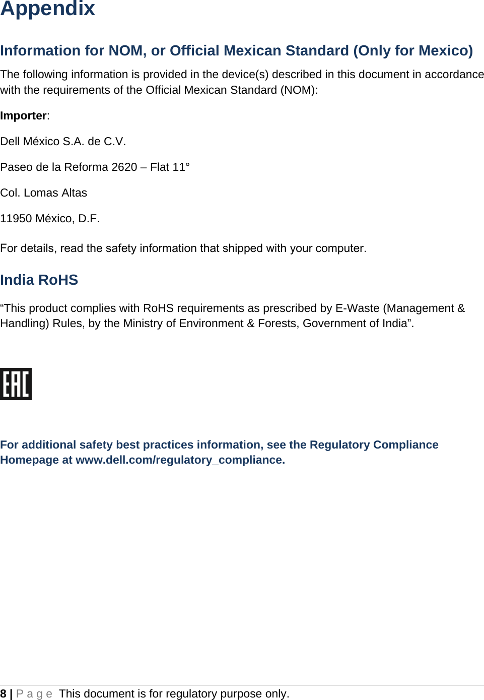 8 | Page This document is for regulatory purpose only.  Appendix Information for NOM, or Official Mexican Standard (Only for Mexico) The following information is provided in the device(s) described in this document in accordance with the requirements of the Official Mexican Standard (NOM): Importer: Dell México S.A. de C.V. Paseo de la Reforma 2620 – Flat 11° Col. Lomas Altas 11950 México, D.F. For details, read the safety information that shipped with your computer. India RoHS “This product complies with RoHS requirements as prescribed by E-Waste (Management &amp; Handling) Rules, by the Ministry of Environment &amp; Forests, Government of India”.    For additional safety best practices information, see the Regulatory Compliance Homepage at www.dell.com/regulatory_compliance.  