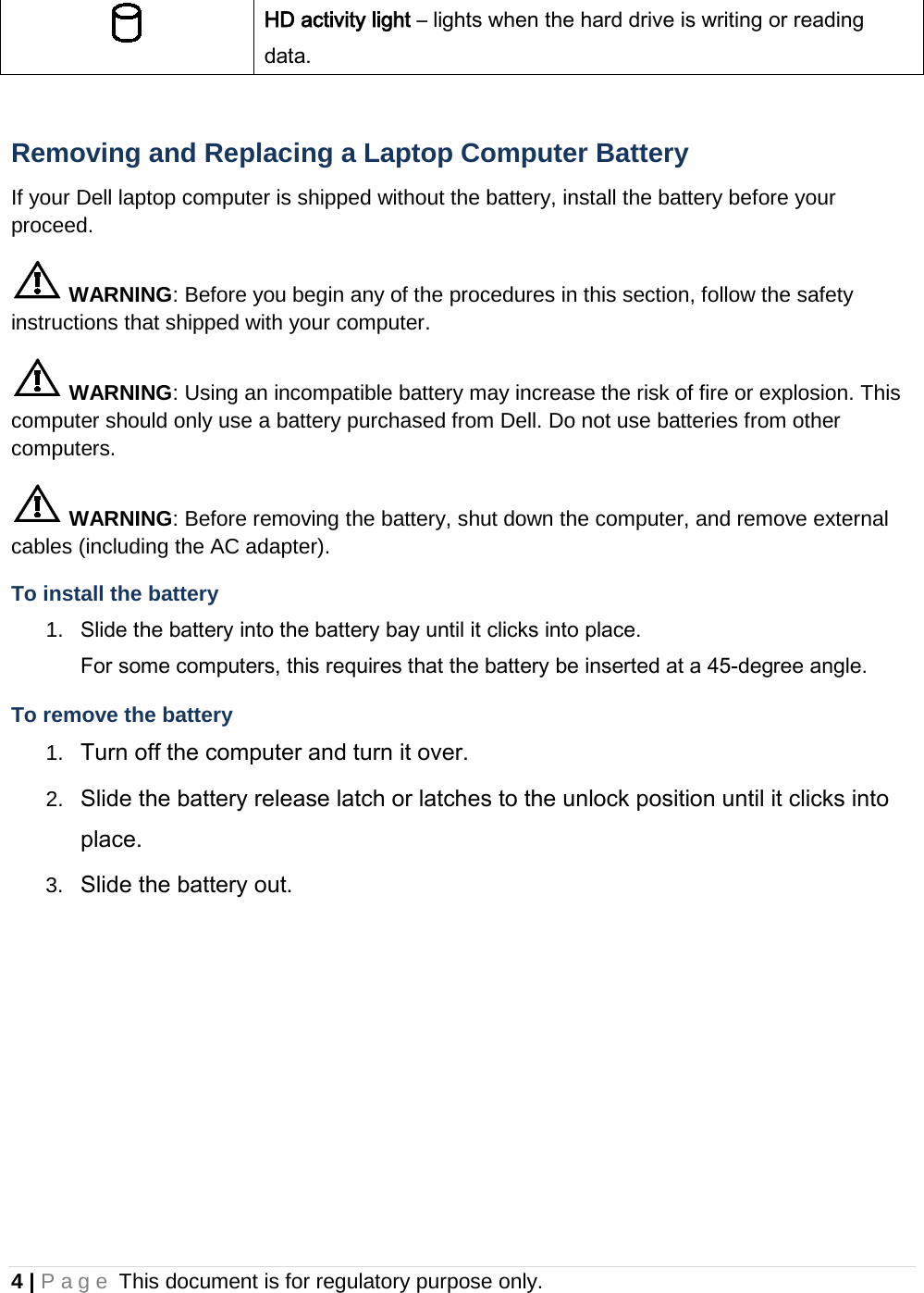 4 | Page This document is for regulatory purpose only.   HD activity light – lights when the hard drive is writing or reading data.  Removing and Replacing a Laptop Computer Battery If your Dell laptop computer is shipped without the battery, install the battery before your proceed.  WARNING: Before you begin any of the procedures in this section, follow the safety instructions that shipped with your computer.  WARNING: Using an incompatible battery may increase the risk of fire or explosion. This computer should only use a battery purchased from Dell. Do not use batteries from other computers.  WARNING: Before removing the battery, shut down the computer, and remove external cables (including the AC adapter). To install the battery 1. Slide the battery into the battery bay until it clicks into place.  For some computers, this requires that the battery be inserted at a 45-degree angle. To remove the battery 1. Turn off the computer and turn it over. 2. Slide the battery release latch or latches to the unlock position until it clicks into place. 3. Slide the battery out.    