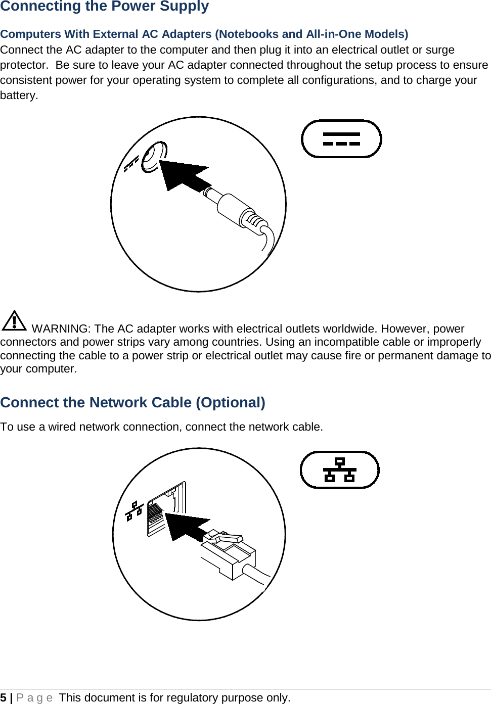 5 | Page This document is for regulatory purpose only.  Connecting the Power Supply Computers With External AC Adapters (Notebooks and All-in-One Models) Connect the AC adapter to the computer and then plug it into an electrical outlet or surge protector.  Be sure to leave your AC adapter connected throughout the setup process to ensure consistent power for your operating system to complete all configurations, and to charge your battery.   WARNING: The AC adapter works with electrical outlets worldwide. However, power connectors and power strips vary among countries. Using an incompatible cable or improperly connecting the cable to a power strip or electrical outlet may cause fire or permanent damage to your computer. Connect the Network Cable (Optional) To use a wired network connection, connect the network cable.   