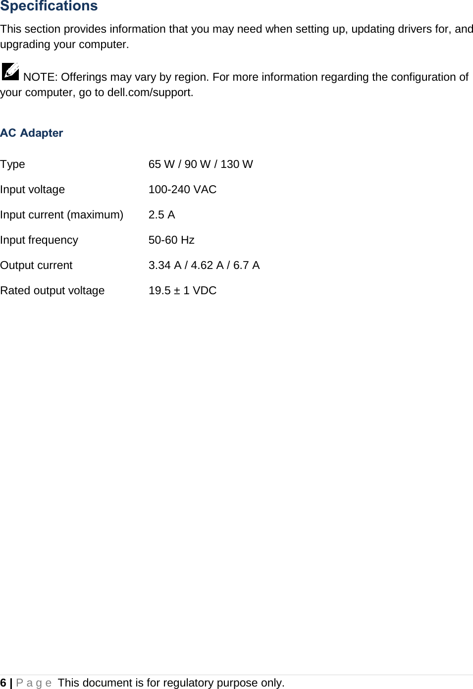 Specifications This section provides information that you may need when setting up, updating drivers for, and upgrading your computer.   NOTE: Offerings may vary by region. For more information regarding the configuration of your computer, go to dell.com/support.  AC Adapter  Type    65 W / 90 W / 130 W  Input voltage   100-240 VAC Input current (maximum)  2.5 A Input frequency    50-60 Hz Output current   3.34 A / 4.62 A / 6.7 A Rated output voltage    19.5 ± 1 VDC    6 | Page This document is for regulatory purpose only.  