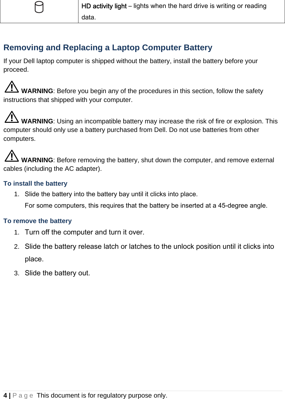 4 | Page This document is for regulatory purpose only.   HD activity light – lights when the hard drive is writing or reading data.  Removing and Replacing a Laptop Computer Battery If your Dell laptop computer is shipped without the battery, install the battery before your proceed.  WARNING: Before you begin any of the procedures in this section, follow the safety instructions that shipped with your computer.  WARNING: Using an incompatible battery may increase the risk of fire or explosion. This computer should only use a battery purchased from Dell. Do not use batteries from other computers.  WARNING: Before removing the battery, shut down the computer, and remove external cables (including the AC adapter). To install the battery 1.  Slide the battery into the battery bay until it clicks into place.  For some computers, this requires that the battery be inserted at a 45-degree angle. To remove the battery 1.  Turn off the computer and turn it over. 2.  Slide the battery release latch or latches to the unlock position until it clicks into place. 3.  Slide the battery out.    
