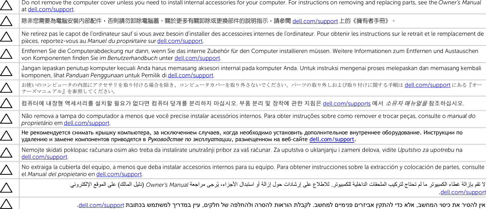   除非您需要為電腦安裝內部配件，否則請勿卸除電腦蓋。關於更多有關卸除或更換部件的說明指示，請參閱 上的《擁有者手冊》。èéお使いのコンピュータの内部にアクセサリを取り付ける場合を除き、コンピュータカバーを取り外さないでください。パーツの取り外しおよび取り付けに関する手順は にある『オーナーズマニュアル』を参照してください。컴퓨터에 내장형 액세서리를 설치할 필요가 없다면 컴퓨터 덮개를 분리하지 마십시오. 부품 분리 및 장착에 관한 지침은  에서 소유자 매뉴얼을 참조하십시오Не рекомендуется снимать крышку компьютера, за исключением случаев, когда необходимо установить дополнительное внутреннее оборудование. Инструкции по удалению и замене компонентов приводятся в Руководстве по эксплуатации, размещенном на веб-сайте dell.com/support.   תוארוה תלבקל .בשחמל םיימינפ םירזיבא ןיקתהל ידכ אלא ,בשחמה יוסיכ תא ריסהל ןיא תבותכב שמתשמל ךירדמב ןייע ,םיקלח לש הפלחהלו הרסהל.   