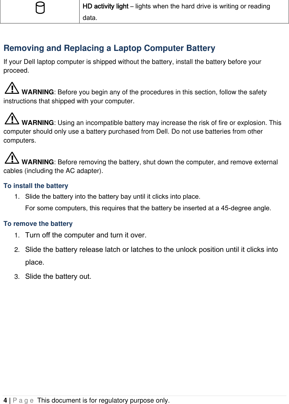 4 | P a g e  This document is for regulatory purpose only.   HD activity light – lights when the hard drive is writing or reading data.  Removing and Replacing a Laptop Computer Battery If your Dell laptop computer is shipped without the battery, install the battery before your proceed.  WARNING: Before you begin any of the procedures in this section, follow the safety instructions that shipped with your computer.  WARNING: Using an incompatible battery may increase the risk of fire or explosion. This computer should only use a battery purchased from Dell. Do not use batteries from other computers.  WARNING: Before removing the battery, shut down the computer, and remove external cables (including the AC adapter). To install the battery 1. Slide the battery into the battery bay until it clicks into place.  For some computers, this requires that the battery be inserted at a 45-degree angle. To remove the battery 1. Turn off the computer and turn it over. 2. Slide the battery release latch or latches to the unlock position until it clicks into place. 3. Slide the battery out.    