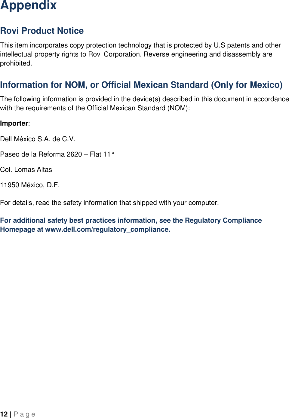   12 | P a g e   Appendix Rovi Product Notice This item incorporates copy protection technology that is protected by U.S patents and other intellectual property rights to Rovi Corporation. Reverse engineering and disassembly are prohibited. Information for NOM, or Official Mexican Standard (Only for Mexico) The following information is provided in the device(s) described in this document in accordance with the requirements of the Official Mexican Standard (NOM): Importer: Dell México S.A. de C.V. Paseo de la Reforma 2620 – Flat 11° Col. Lomas Altas 11950 México, D.F. For details, read the safety information that shipped with your computer. For additional safety best practices information, see the Regulatory Compliance Homepage at www.dell.com/regulatory_compliance.  