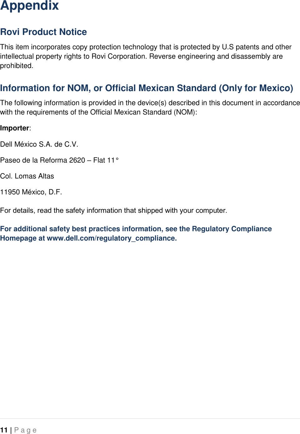   11 | P a g e   Appendix Rovi Product Notice This item incorporates copy protection technology that is protected by U.S patents and other intellectual property rights to Rovi Corporation. Reverse engineering and disassembly are prohibited. Information for NOM, or Official Mexican Standard (Only for Mexico) The following information is provided in the device(s) described in this document in accordance with the requirements of the Official Mexican Standard (NOM): Importer: Dell México S.A. de C.V. Paseo de la Reforma 2620 – Flat 11° Col. Lomas Altas 11950 México, D.F. For details, read the safety information that shipped with your computer. For additional safety best practices information, see the Regulatory Compliance Homepage at www.dell.com/regulatory_compliance.  