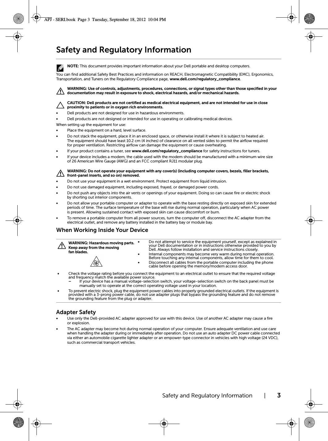 Safety and Regulatory Information | 3Safety and Regulatory Information NOTE: This document provides important information about your Dell portable and desktop computers.You can find additional Safety Best Practices and information on REACH, Electromagnetic Compatibility (EMC), Ergonomics, Transportation, and Tuners on the Regulatory Compliance page, www.dell.com/regulatory_compliance. WARNING: Use of controls, adjustments, procedures, connections, or signal types other than those specified in your documentation may result in exposure to shock, electrical hazards, and/or mechanical hazards. CAUTION: Dell products are not certified as medical electrical equipment, and are not intended for use in close proximity to patients or in oxygen rich environments.•Dell products are not designed for use in hazardous environments.•Dell products are not designed or intended for use in operating or calibrating medical devices.When setting up the equipment for use:•Place the equipment on a hard, level surface. •Do not stack the equipment, place it in an enclosed space, or otherwise install it where it is subject to heated air. The equipment should have least 10.2 cm (4 inches) of clearance on all vented sides to permit the airflow required for proper ventilation. Restricting airflow can damage the equipment or cause overheating.•If your product contains a tuner, see www.dell.com/regulatory_compliance for safety instructions for tuners.•If your device includes a modem, the cable used with the modem should be manufactured with a minimum wire size of 26 American Wire Gauge (AWG) and an FCC compliant RJ11 modular plug. WARNING: Do not operate your equipment with any cover(s) (including computer covers, bezels, filler brackets, front-panel inserts, and so on) removed.•Do not use your equipment in a wet environment. Protect equipment from liquid intrusion.•Do not use damaged equipment, including exposed, frayed, or damaged power cords.•Do not push any objects into the air vents or openings of your equipment. Doing so can cause fire or electric shock by shorting out interior components.•Do not allow your portable computer or adapter to operate with the base resting directly on exposed skin for extended periods of time. The surface temperature of the base will rise during normal operation, particularly when AC power is present. Allowing sustained contact with exposed skin can cause discomfort or burn.•To remove a portable computer from all power sources, turn the computer off, disconnect the AC adapter from the electrical outlet, and remove any battery installed in the battery bay or module bay.When Working Inside Your DeviceAdapter Safety•Use only the Dell-provided AC adapter approved for use with this device. Use of another AC adapter may cause a fire or explosion.•The AC adapter may become hot during normal operation of your computer. Ensure adequate ventilation and use care when handling the adapter during or immediately after operation. Do not use an auto adapter DC power cable connected via either an automobile cigarette lighter adapter or an empower-type connector in vehicles with high voltage (24 VDC), such as commercial transport vehicles. WARNING: Hazardous moving parts. Keep away from the moving fan blades.•Do not attempt to service the equipment yourself, except as explained in your Dell documentation or in instructions otherwise provided to you by Dell. Always follow installation and service instructions closely.•Internal components may become very warm during normal operation. Before touching any internal components, allow time for them to cool.•Disconnect all cables from the portable computer including the phone cable before opening the memory/modem access door.•Check the voltage rating before you connect the equipment to an electrical outlet to ensure that the required voltage and frequency match the available power source.–If your device has a manual voltage-selection switch, your voltage-selection switch on the back panel must be manually set to operate at the correct operating voltage used in your location.•To prevent electric shock, plug the equipment power cables into properly grounded electrical outlets. If the equipment is provided with a 3-prong power cable, do not use adapter plugs that bypass the grounding feature and do not remove the grounding feature from the plug or adapter.APJ - SERI.book  Page 3  Tuesday, September 18, 2012  10:04 PM