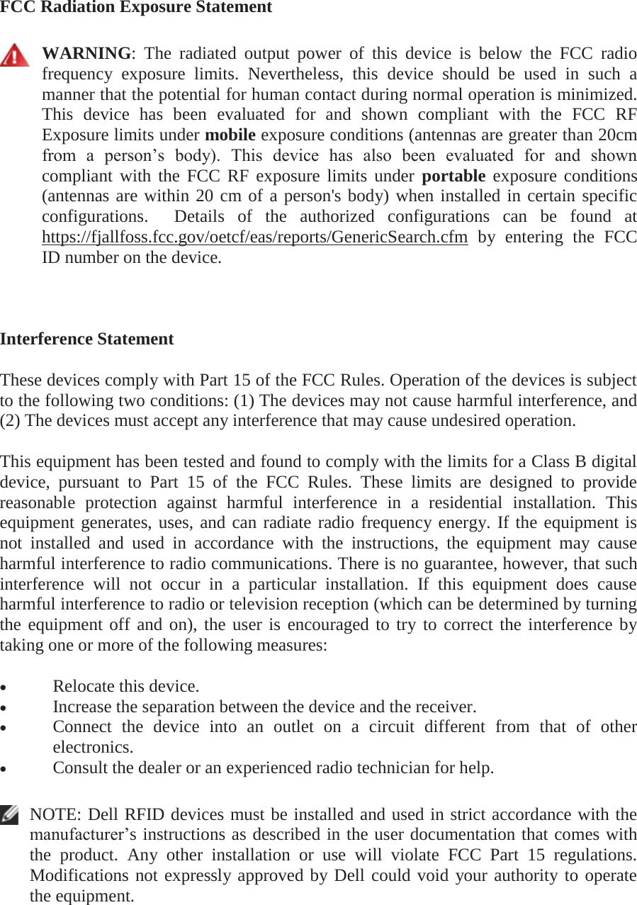 FCC Radiation Exposure Statement   WARNING: The radiated output power of this device is below the FCC radio frequency exposure limits. Nevertheless, this device should be used in such a manner that the potential for human contact during normal operation is minimized. This device has been evaluated for and shown compliant with the FCC RF Exposure limits under mobile exposure conditions (antennas are greater than 20cm from a person’s body). This device has also been evaluated for and shown compliant with the FCC RF exposure limits under portable exposure conditions (antennas are within 20 cm of a person&apos;s body) when installed in certain specific configurations.  Details of the authorized configurations can be found at https://fjallfoss.fcc.gov/oetcf/eas/reports/GenericSearch.cfm by entering the FCC ID number on the device.  Interference Statement These devices comply with Part 15 of the FCC Rules. Operation of the devices is subject to the following two conditions: (1) The devices may not cause harmful interference, and (2) The devices must accept any interference that may cause undesired operation. This equipment has been tested and found to comply with the limits for a Class B digital device, pursuant to Part 15 of the FCC Rules. These limits are designed to provide reasonable protection against harmful interference in a residential installation. This equipment generates, uses, and can radiate radio frequency energy. If the equipment is not installed and used in accordance with the instructions, the equipment may cause harmful interference to radio communications. There is no guarantee, however, that such interference will not occur in a particular installation. If this equipment does cause harmful interference to radio or television reception (which can be determined by turning the equipment off and on), the user is encouraged to try to correct the interference by taking one or more of the following measures: x Relocate this device.  x Increase the separation between the device and the receiver.  x Connect the device into an outlet on a circuit different from that of other electronics.  x Consult the dealer or an experienced radio technician for help.   NOTE: Dell RFID devices must be installed and used in strict accordance with the manufacturer’s instructions as described in the user documentation that comes with the product. Any other installation or use will violate FCC Part 15 regulations. Modifications not expressly approved by Dell could void your authority to operate the equipment.  